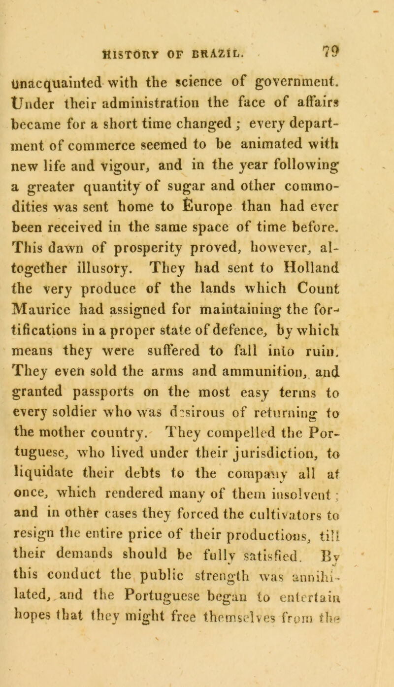 Unacquainted with the science of government. Under their administration the face of affairs became for a short time changed ; every depart- ment of commerce seemed to be animated with new life and vigour, and in the year following a greater quantity of sugar and other commo- dities was sent home to Europe than had ever been received in the same space of time before. This dawn of prosperity proved, however, al- together illusory. They had sent to Holland the very produce of the lands which Count Maurice had assigned for maintaining the for^ tifications in a proper state of defence, by which means they were suffered to fall into ruin. They even sold the arms and ammunition, and granted passports on the most easy terms to every soldier who was desirous of returning to the mother country. They compelled the Por- tuguese, who lived under their jurisdiction, to liquidate their debts to the company all at once, which rendered many of them insolvent: and in other cases they forced the cultivators to resign the entire price of their productions, till their demands should be fully satisfied. Bv * * */ this conduct the public strength was annihi- lated, and the Portuguese began to entertain hopes that they might free themselves from the