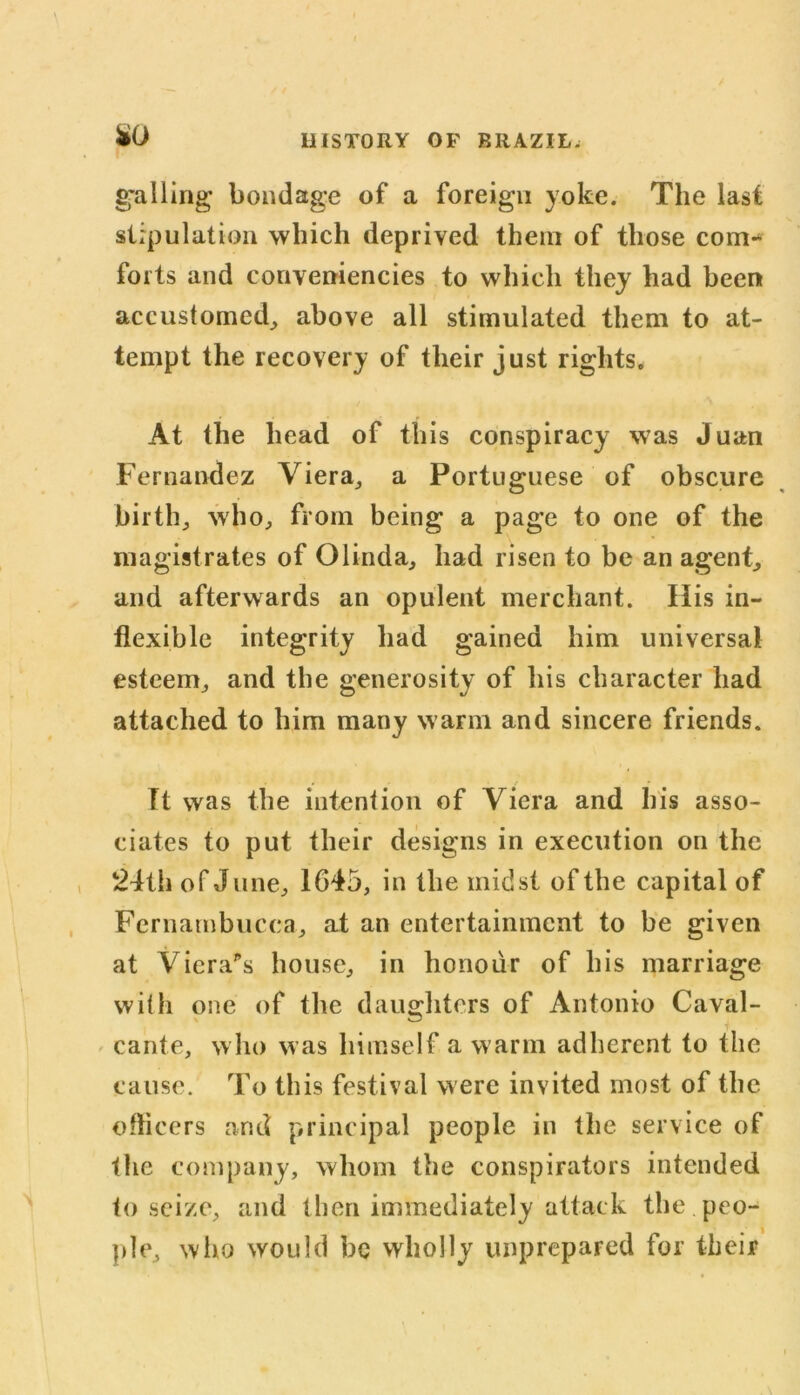 gnlling bondage of a foreign yoke. The last stipulation which deprived them of those com- forts and conveniencies to which they had been accustomed, above all stimulated them to at- tempt the recovery of their just rights. At the head of this conspiracy was Juan Fernandez Viera, a Portuguese of obscure birth, who, from being a page to one of the magistrates of Olinda, had risen to be an agent, and afterwards an opulent merchant. His in- flexible integrity had gained him universal esteem, and the generosity of his character had attached to him many warm and sincere friends. Tt was the intention of Viera and his asso- ciates to put their designs in execution on the 24th of June, 1645, in the midst of the capital of Fernambucca, at an entertainment to be given at Viera's house, in honour of his marriage with one of the daughters of Antonio Caval- cante, who was himself a warm adherent to the cause. To this festival were invited most of the officers and principal people in the service of the company, whom the conspirators intended to seize, and then immediately attack the.peo- ple, who would be wholly unprepared for their