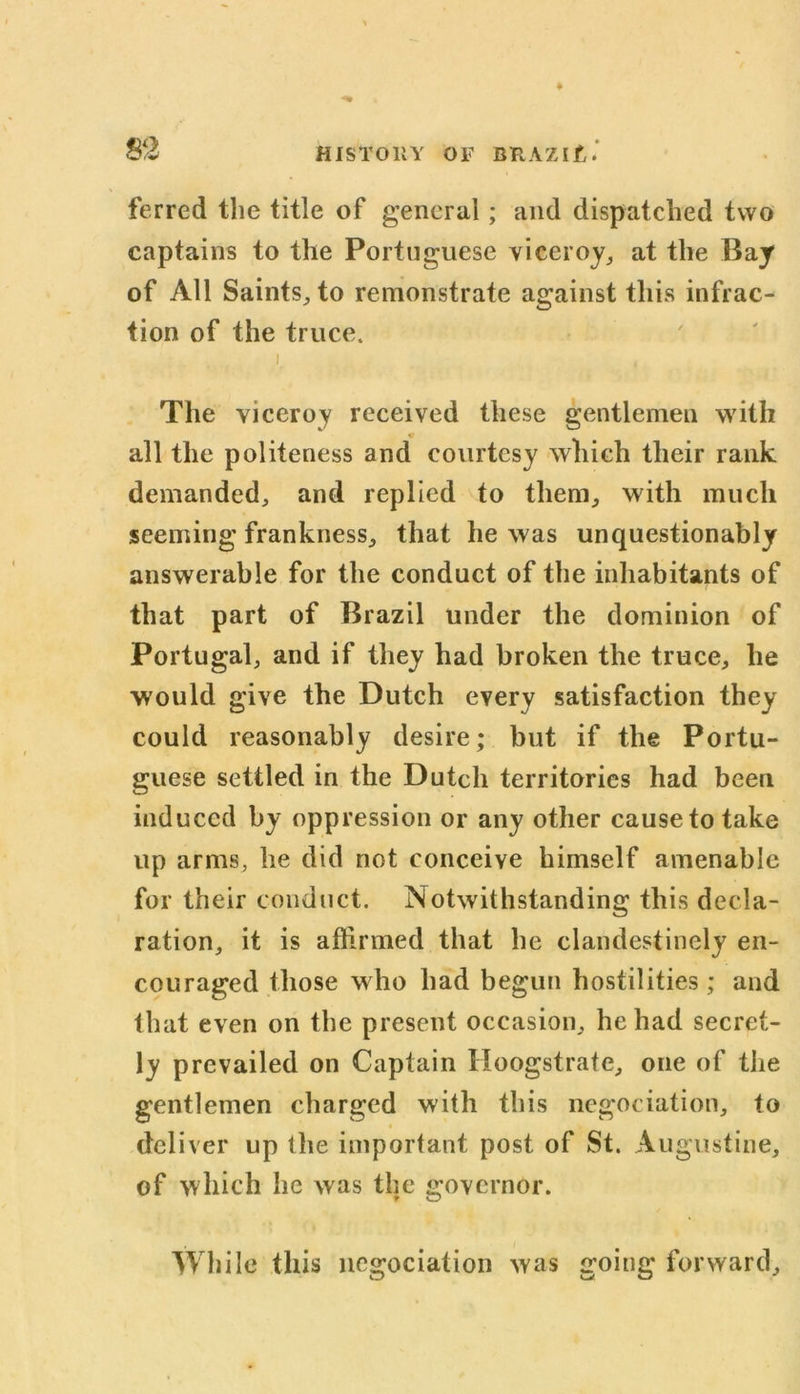 ferred the title of general; and dispatched two captains to the Portuguese viceroy, at the Bay of All Saints, to remonstrate against this infrac- tion of the truce. i The viceroy received these gentlemen with all the politeness and courtesy which their rank demanded, and replied to them, with much seeming frankness, that he was unquestionably answerable for the conduct of the inhabitants of that part of Brazil under the dominion of Portugal, and if they had broken the truce, he would give the Dutch every satisfaction they could reasonably desire; but if the Portu- guese settled in the Dutch territories had been induced by oppression or any other cause to take up arms, he did not conceive himself amenable for their conduct. Notwithstanding this decla- ration, it is affirmed that he clandestinely en- couraged those who had begun hostilities; and that even on the present occasion, he had secret- ly prevailed on Captain Hoogstrate, one of the gentlemen charged with this negociation, to deliver up the important post of St. Augustine, of which he was the governor. While this negociation was going forward.