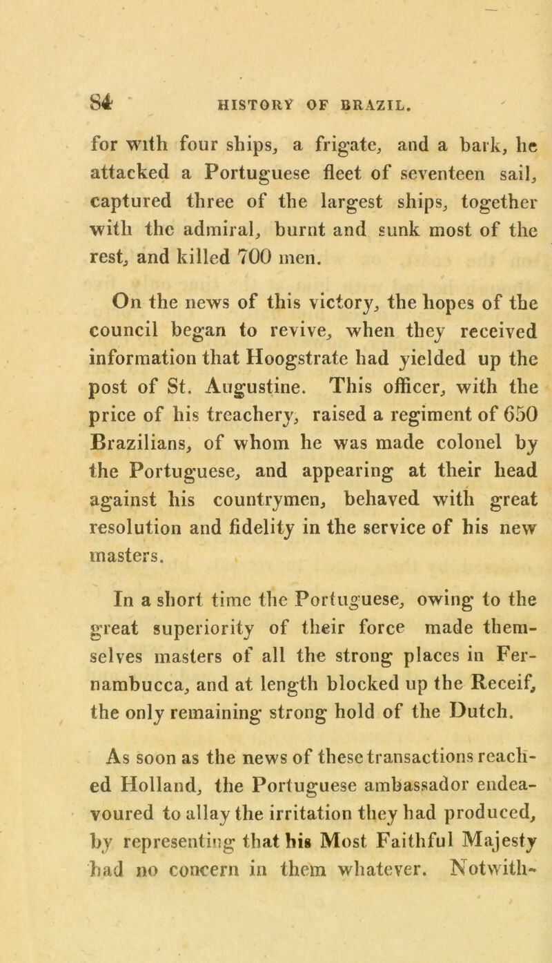 for with four ships, a frigate, and a bark, he attacked a Portuguese fleet of seventeen sail, captured three of the largest ships, together with the admiral, burnt and sunk most of the rest, and killed 700 men. On the news of this victory, the hopes of the council began to revive, when they received information that Hoogstrate had yielded up the post of St. Augustine. This officer, with the price of his treachery, raised a regiment of 650 Brazilians, of whom he was made colonel by the Portuguese, and appearing at their head against his countrymen, behaved with great resolution and fidelity in the service of his new masters. In a short time the Portuguese, owing to the great superiority of their force made them- selves masters of all the strong places in Fer- nambucca, and at length blocked up the Receif, the only remaining strong hold of the Dutch. As soon as the news of these transactions reach- ed Holland, the Portuguese ambassador endea- voured to allay the irritation they had produced, by representing that his Most Faithful Majesty had no concern in them whatever. Notwith-