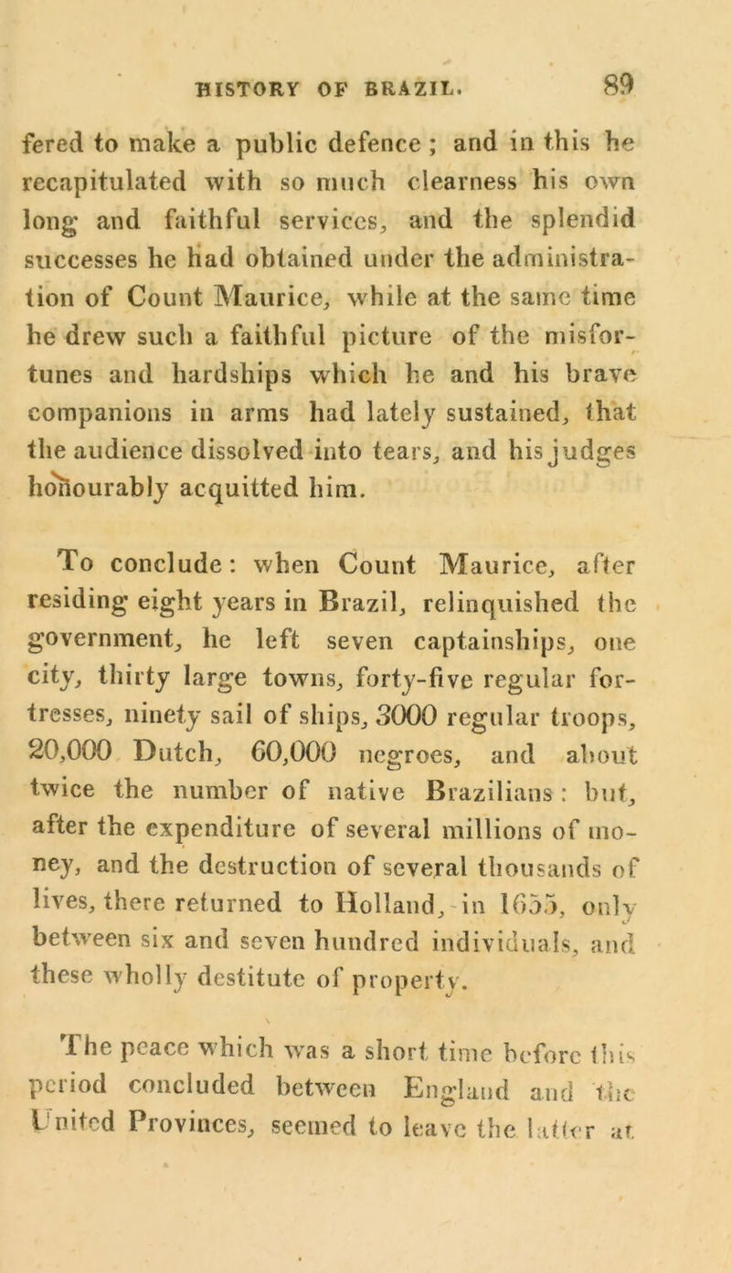 fered to make a public defence ; and in this he recapitulated with so much clearness his own long and faithful services^ and the splendid successes he had obtained under the administra- tion of Count Maurice, while at the same time he drew such a faithful picture of the misfor- tunes and hardships which he and his brave companions in arms had lately sustained, that the audience dissolved into tears, and his judges hohourably acquitted him. To conclude: when Count Maurice, after residing eight years in Brazil, relinquished the government, he left seven captainships, one city, thirty large towns, forty-five regular for- tresses, ninety sail of ships, 3000 regular troops, 20,000 Dutch, 60,000 negroes, and about twice the number of native Brazilians : but, after the expenditure of several millions of mo- ney, and the destruction of several thousands of lives, there returned to Holland, in 1655, only between six and seven hundred individuals, and these wholly destitute of property. 1 he peace which was a short time before tins period concluded between England and the L'nitcd Provinces, seemed to leave the latter at