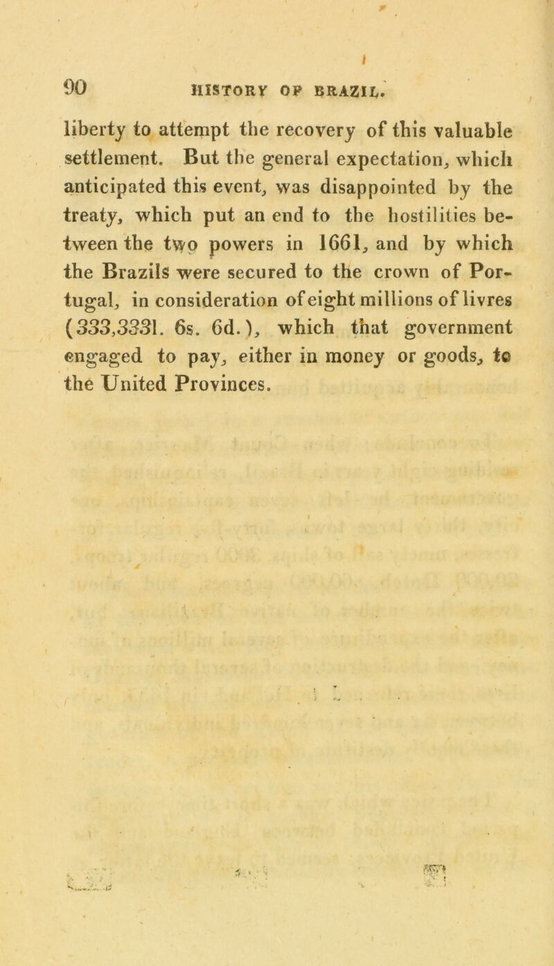 p I 00 HISTORY OP BRAZIL. liberty to attempt the recovery of this valuable settlement. But the general expectation,, which anticipated this event, was disappointed by the treaty, which put an end to the hostilities be- tween the two powers in 1661, and by which the Brazils were secured to the crown of Por- tugal, in consideration of eight millions of livres (333,3331. 6s. 6d.), which that government engaged to pay, either in money or goods, tc the United Provinces. 5 •