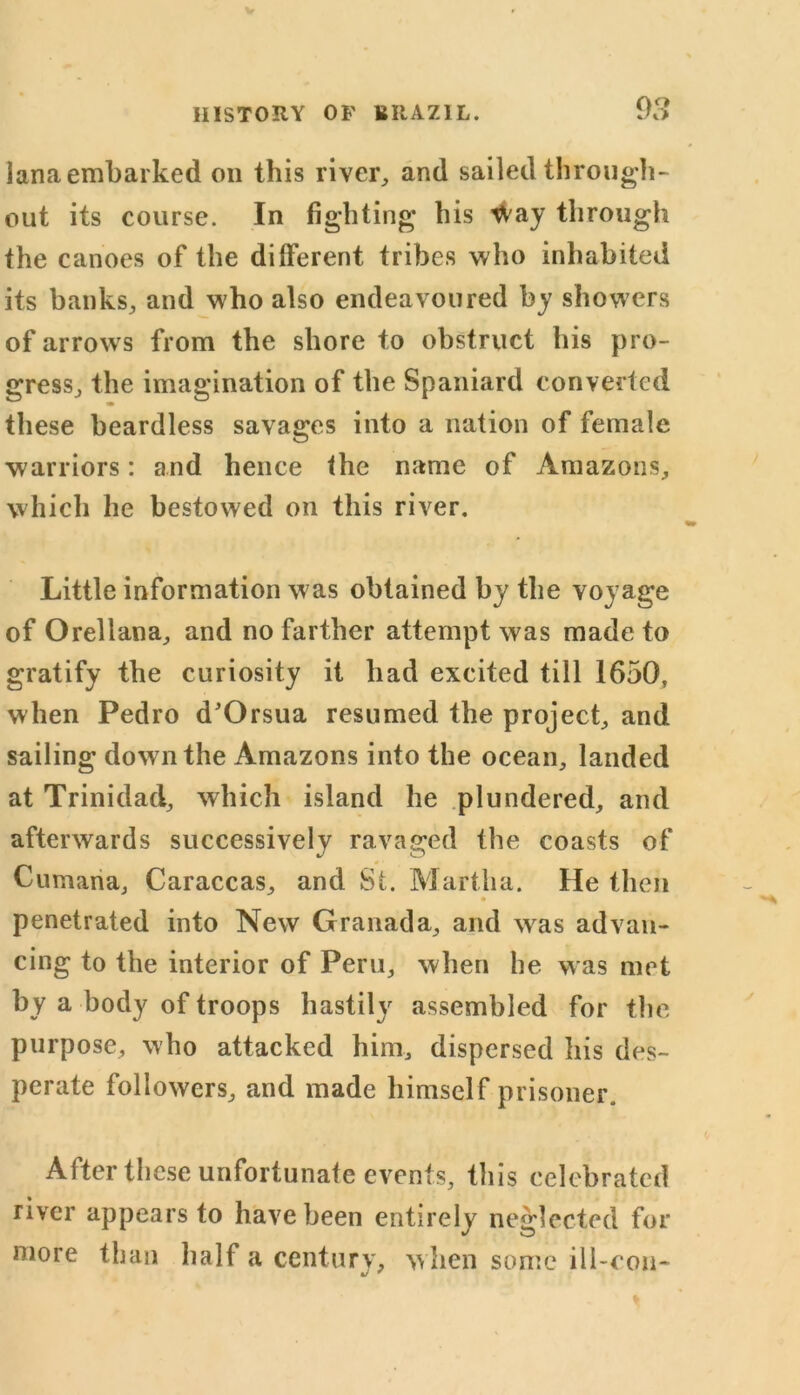 lana embarked on this river, and sailed through- out its course. In fighting his Way through the canoes of the different tribes who inhabited its banks, and who also endeavoured by showers of arrows from the shore to obstruct his pro- gress, the imagination of the Spaniard converted these beardless savages into a nation of female warriors: and hence the name of Amazons, which he bestowed on this river. Little information was obtained by the voyage of Orellana, and no farther attempt was made to gratify the curiosity it had excited till 1650, when Pedro d'Orsua resumed the project, and sailing down the Amazons into the ocean, landed at Trinidad, which island he plundered, and afterwards successively ravaged the coasts of Cumana, Caraccas, and St. Martha. He then penetrated into New Granada, and wras advan- cing to the interior of Peru, when he was met by a body of troops hastily assembled for the purpose, who attacked him, dispersed his des- perate followers, and made himself prisoner. After these unfortunate events, this celebrated river appears to have been entirely neglected for more than half a century, w hen some ill-con-