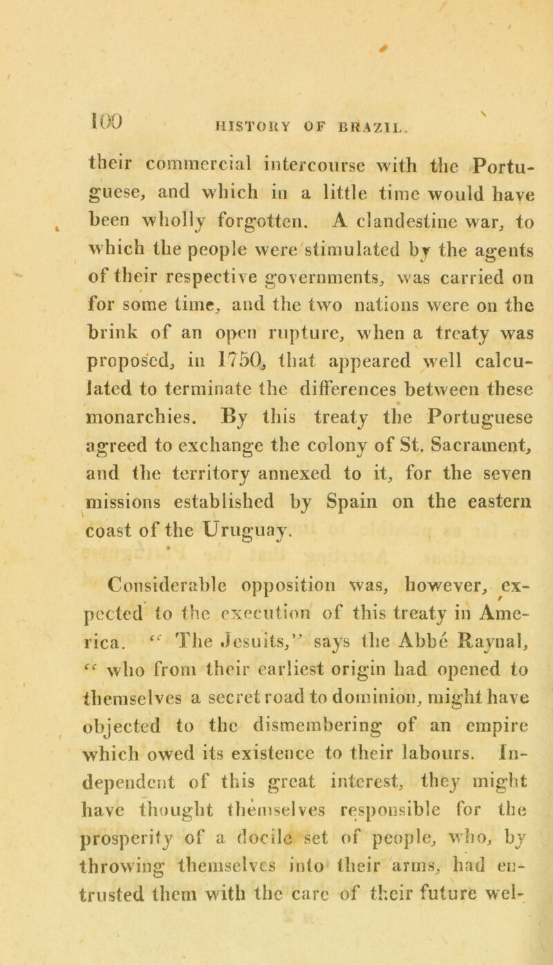 s \ their commercial intercourse with the Portu- guese, and which in a little time would have been wholly forgotten. A clandestine war, to which the people were stimulated by the agents of their respective governments, was carried on / for some time, and the two nations were on the brink of an open rupture, when a treaty was proposed, in 1750, that appeared well calcu- lated to terminate the differences between these monarchies. By this treaty the Portuguese agreed to exchange the colony of St. Sacrament, and the territory annexed to it, for the seven missions established by Spain on the eastern coast of the Uruguay. 9 Considerable opposition was, however, ex- pected to the execution of this treaty in Ame- rica. (C The Jesuits,” says the Abbe Raynal, who from their earliest origin had opened to themselves a secret road to dominion, might have objected to the dismembering of an empire which owed its existence to their labours. In- dependent of this great interest, they might have thought themselves responsible for the prosperity of a docile set of people, who, by throwing themselves into their arms, had en- trusted them w ith the care of their future wel-