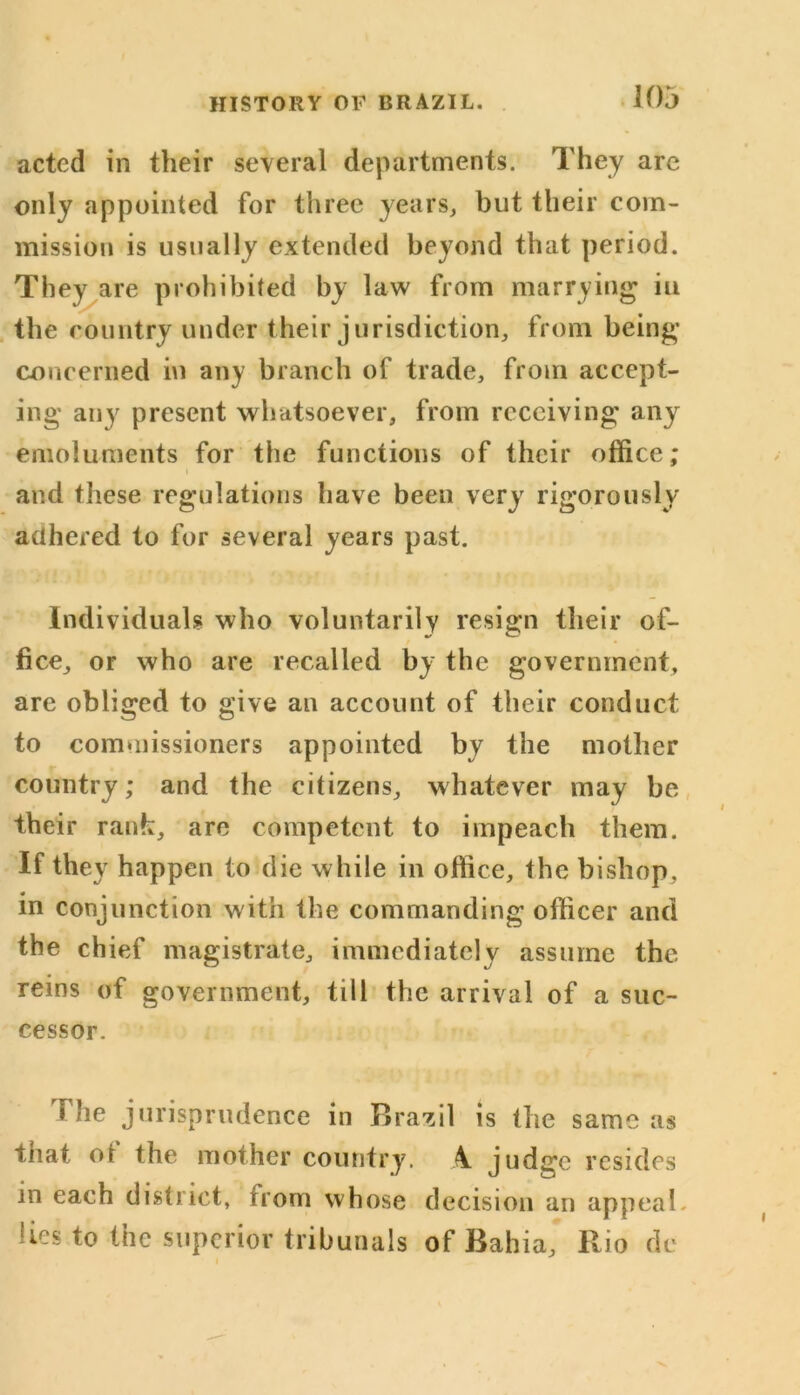 acted in their several departments. They are only appointed for three years, but their com- mission is usually extended beyond that period. They are prohibited by law from marrying in the country under their jurisdiction, from being concerned in any branch of trade, from accept- ing any present whatsoever, from receiving any emoluments for the functions of their office; and these regulations have been very rigorously adhered to for several years past. Individuals who voluntarily resign their of- fice, or who are recalled by the government, are obliged to give an account of their conduct to commissioners appointed by the mother country; and the citizens, whatever may be their rank, are competent to impeach them. If they happen to die while in office, the bishop, in conjunction with the commanding officer and the chief magistrate, immediately assume the reins of government, till the arrival of a suc- cessor. The jurisprudence in Brazil is the same as tnat ot the mother country. A judge resides in each district, from whose decision an appeal lies to the superior tribunals of Bahia, Rio de i