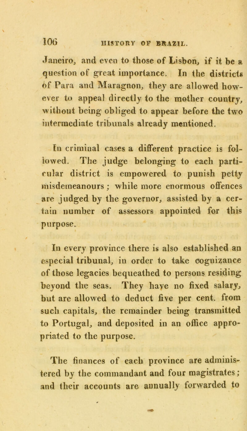 10(3 Janeiro, and even to those of Lisbon, if it be a question of great importance. In the districts 6f Para and Maragnon, they are allowed how- ever to appeal directly to the mother country, without being obliged to appear before the two intermediate tribunals already mentioned. In criminal cases a different practice is fol- lowed. The judge belonging to each parti- cular district is empowered to punish petty misdemeanours; while more enormous offences are judged by the governor, assisted by a cer- tain number of assessors appointed for this purpose. i In every province there is also established an especial tribunal, in order to take cognizance of those legacies bequeathed to persons residing beyond the seas. They have no fixed salary, but are allowed to deduct five per cent, from such capitals, the remainder being transmitted to Portugal, and deposited in an office appro- priated to the purpose. The finances of each province are adminis- tered by the commandant and four magistrates; and their accounts are annually forwarded to