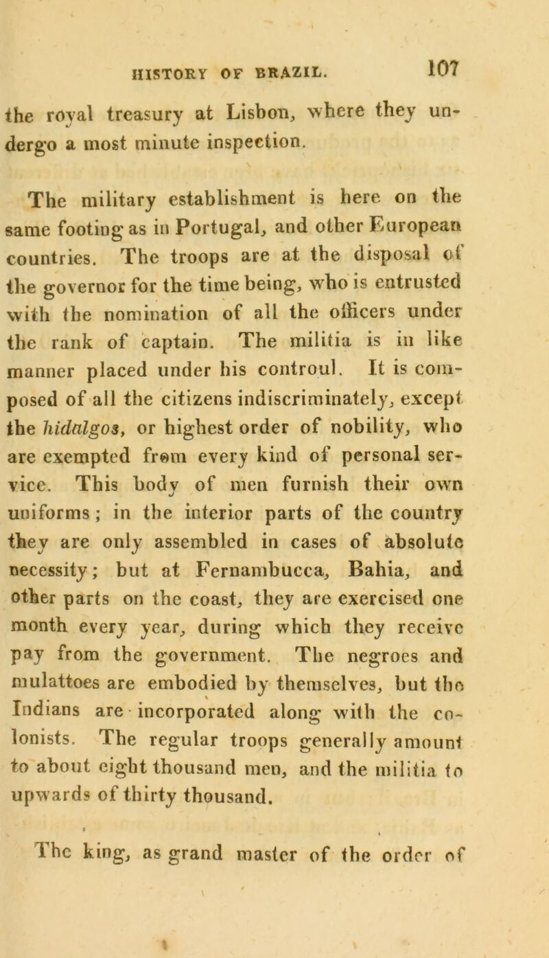 the royal treasury at Lisbon, where they un- dergo a most minute inspection. The military establishment is here on the same footing as in Portugal, and other European countries. The troops are at the disposal ot the governor for the time being, who is entrusted with the nomination of all the officers under the rank of captain. The militia is in like manner placed under his controul. It is com- posed of all the citizens indiscriminately, except the hidalgos, or highest order of nobility, who are exempted from every kind of personal ser- vice. This body of men furnish their own uniforms ; in the interior parts of the country they are only assembled in cases of absolute necessity; but at Fernambucca, Bahia, and other parts on the coast, they are exercised one month every year, during which they receive pay from the government. The negroes and mulattoes are embodied by themselves, but the Indians are • incorporated along with the co- lonists. The regular troops generally amount to about eight thousand men, and the militia to upwards of thirty thousand. » - i The king, as grand master of the order of