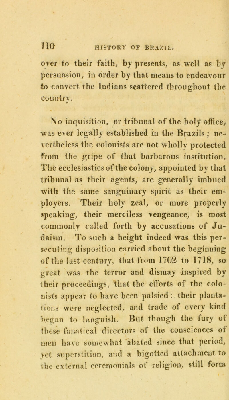 over to tlieir faith, by presents, as well as by persuasion, in order by that means to endeavour to convert the Indians scattered throughout the country. No inquisition, or tribunal of the holy office, was ever legally established in the Brazils; ne- vertheless the colonists are not wholly protected from the gripe of that barbarous institution. The ecclesiastics of the colony, appointed by that tribunal as their agents, are generally imbued with the same sanguinary spirit as their em- ployers. Their holy zeal, or more properly speaking, their merciless vengeance, is most commonly called forth by accusations of Ju- daism. To such a height indeed was this per- secuting disposition carried about the beginning of the last century, that from 1702 to 1718, so great was the terror and dismay inspired by their proceedings, that the efforts of the colo- nists appear to have been palsied : their planta- tions were neglected, and trade of every kind began to languish. But though the fury of these fanatical directors of the consciences of men have somewhat abated since that period, yet superstition, and a bigotted attachment to the external ceremonials of religion, still form