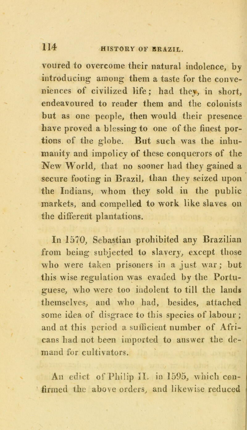 voured to overcome their natural indolence, by introducing among them a taste for the conve- niences of civilized life; had they, in short, endeavoured to render them and the colonists but as one people, then would their presence have proved a blessing to one of the finest por- tions of the globe. But such was the inhu- manity and impolicy of these conquerors of the New World, that no sooner had they gained a secure footing in Brazil, than they seized upon the Indians, whom they sold in the public markets, and compelled to work like slaves on the different plantations. i In 1570, Sebastian prohibited any Brazilian from being subjected to slavery, except those who were taken prisoners in a just war; but this wise regulation was evaded by the Portu- guese, who were too indolent to till the lands themselves, and who had, besides, attached I some idea of disgrace to this species of labour ; and at this period a sufficient number of Afri- cans had not been imported to answer the de- mand for cultivators. ) An edict of Philip II. in 1595, which con- firmed the above orders, and likewise reduced i