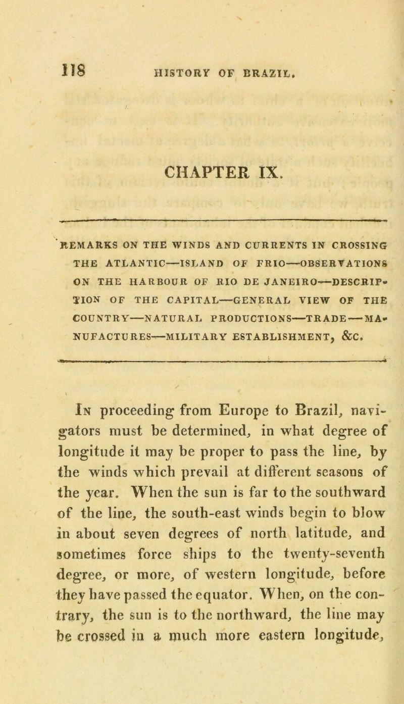 CHAPTER IX. REMARKS ON THE WINDS AND CURRENTS IN CROSSING THE ATLANTIC—ISLAND OF FRIO OBSERVATIONS ON THE HARBOUR OF RIO DE JANEIRO—DESCRIP- TION OF THE CAPITAL—GENERAL VIEW OF THE COUNTRY NATURAL PRODUCTIONS—TRADE MA- NUFACTURES—MILITARY ESTABLISHMENT, &C, V In proceeding from Europe to Brazil, navi- gators must be determined, in what degree of longitude it may be proper to pass the line, by the winds which prevail at different seasons of the year. When the sun is far to the southward of the line, the south-east winds begin to blow in about seven degrees of north latitude, and sometimes force ships to the twenty-seventh degree, or more, of western longitude, before they have passed the equator. When, on the con- trary, the sun is to the northward, the line may be crossed in a much more eastern longitude,