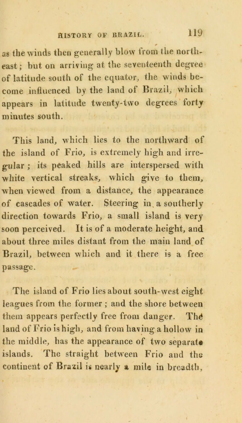 as the winds then generally blow trom the north- east; hut on arriving at the seventeenth degree of latitude south of the equator, the winds be- come influenced by the land oi Brazil, which appears in latitude twenty-two degrees forty minutes south. i This land, which lies to the northward of the island of Frio, is extremely high arid irre- gular ; its peaked hills are interspersed writh white vertical streaks, which give to them, when viewed from a distance, the appearance of cascades of water. Steering in, a southerly direction towards Frio, a small island is very soon perceived. It is of a moderate height, and about three miles distant from the main land of Brazil, between which and it there is a free passage. I The island of Frio lies about south-west eight leagues from the former ; and the shore between them appears perfectly free from danger. Thd land of Frio is high, and from having a hollow in the middle, has the appearance of two separate islands. The straight between Frio and the continent of Brazil is nearly a mile in breadth.