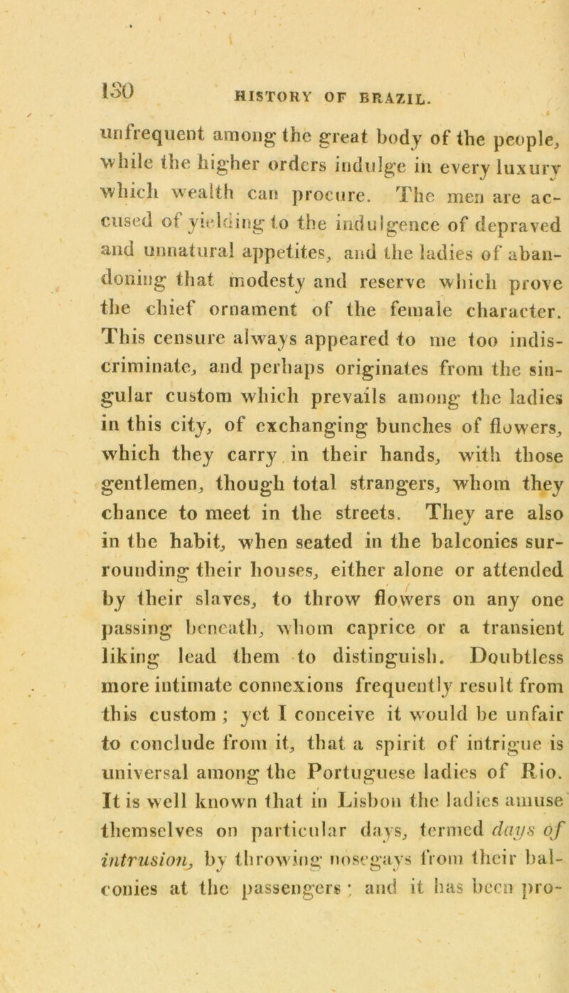 ISO HISTORY OF BRAZIL. I urifrequent among the great body of the people, while the higher orders indulge in every luxury which wealth can procure. The men are ac- cused ot yielding to the indulgence of depraved and unnatural appetites, and the ladies of aban- doning that modesty and reserve which prove the chief ornament of the female character. This censure always appeared to me too indis- criminate, and perhaps originates from the sin- gular custom which prevails among the ladies in this city, of exchanging bunches of flowers, which they carry in their hands, with those gentlemen, though total strangers, whom they chance to meet in the streets. They are also in the habit, when seated in the balconies sur- rounding their houses, either alone or attended by their slaves, to throw flowers on any one passing beneath, whom caprice or a transient liking lead them to distinguish. Doubtless more intimate connexions frequently result from this custom ; yet I conceive it would be unfair to conclude from it, that a spirit of intrigue is universal among the Portuguese ladies of Rio. It is well known that in Lisbon the ladies amuse themselves on particular days, termed days of intrusion, by throwing nosegays from their bal- conies at the passengers ; and it has been pro-