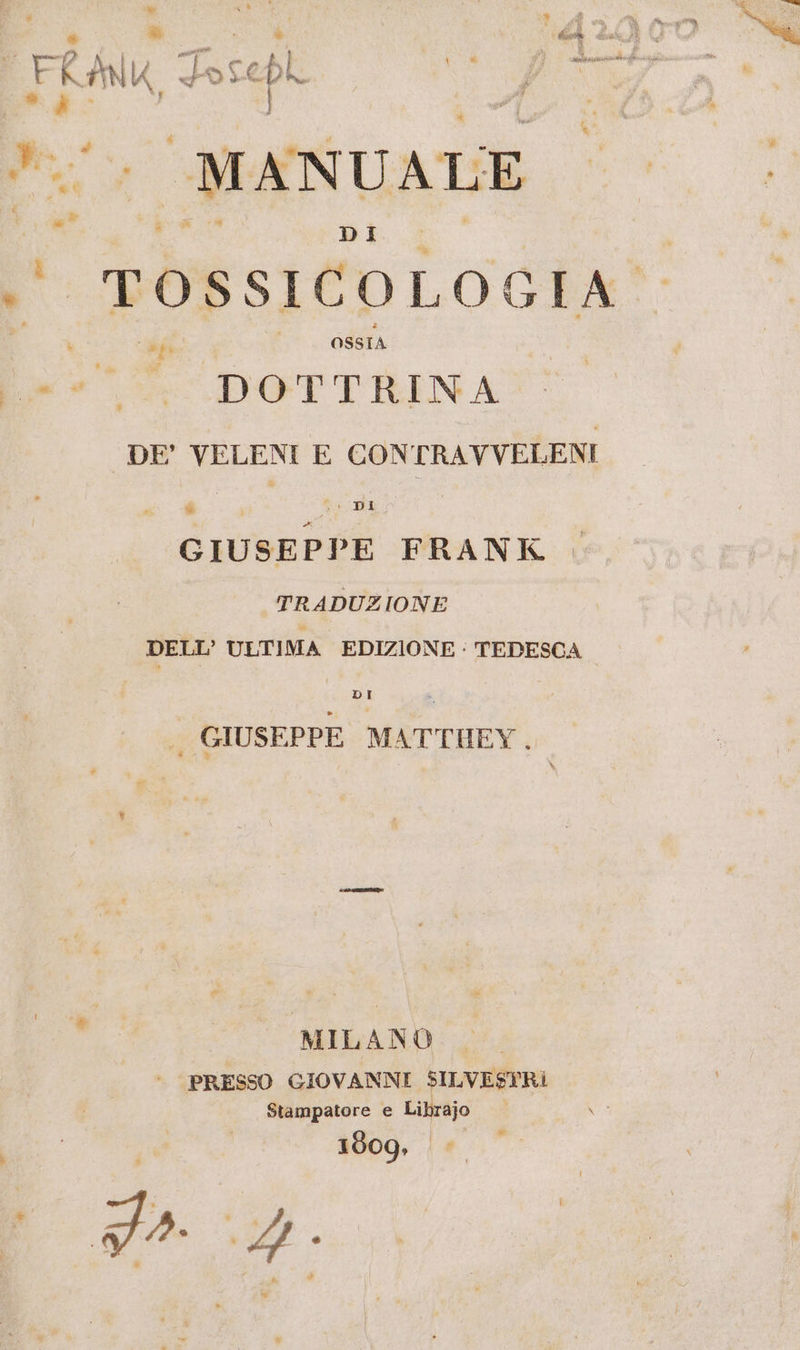 MANUALE DI ' POSSICOLOGIA® fe OSSIA DOTTRINA DE’ VELENI E CONTRAVVELENI ion fida GIUSEPPE FRANK TRADUZIONE DELL’ ULTIMA EDIZIONE : TEDESCA DI . GIUSEPPE MATTHEY. MILANO PRESSO GIOVANNI SILVESTRI Stampatore e Librajo 1809, da 4.