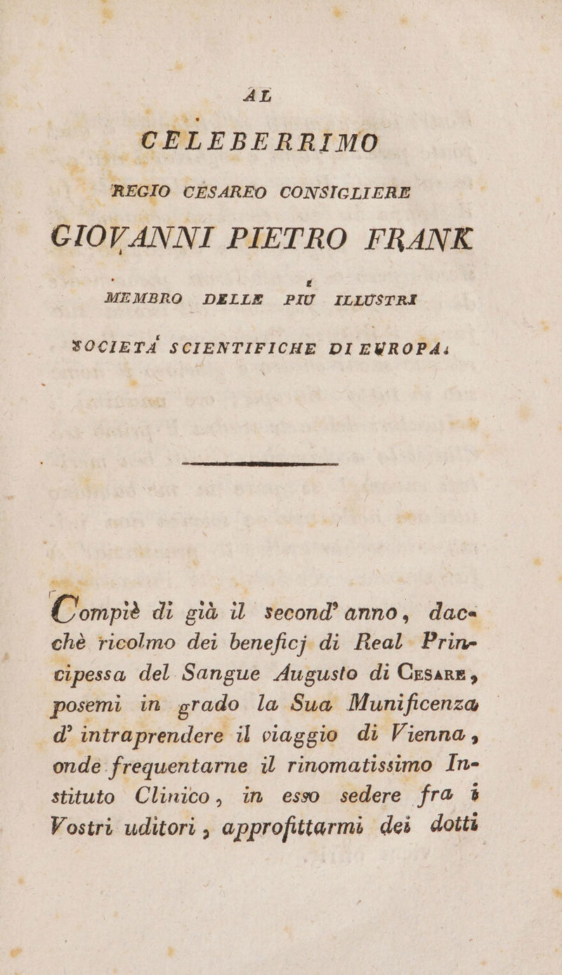 AL CELEBERRIMO REGIO CESAREO CONSIGLIERE GIOVANNI PIETRO FRANK x [4 MEMBRO DELLE PIU ILLUSTRI SOCIETA SCIENTIFICHE DI EWROP4A: Compie di già il' secondanno; dacs chè ricolmo dei beneficj di Real Prin- cipessa del Sangue Augusto di Cesare, posemi in grado la Sua Munificenza d’ intraprendere il viaggio di Vienna, onde frequentarne il rinomatissimo In- stituto Clinico, in esso sedere fra % Vostri uditori; approfittarmi dei dotti