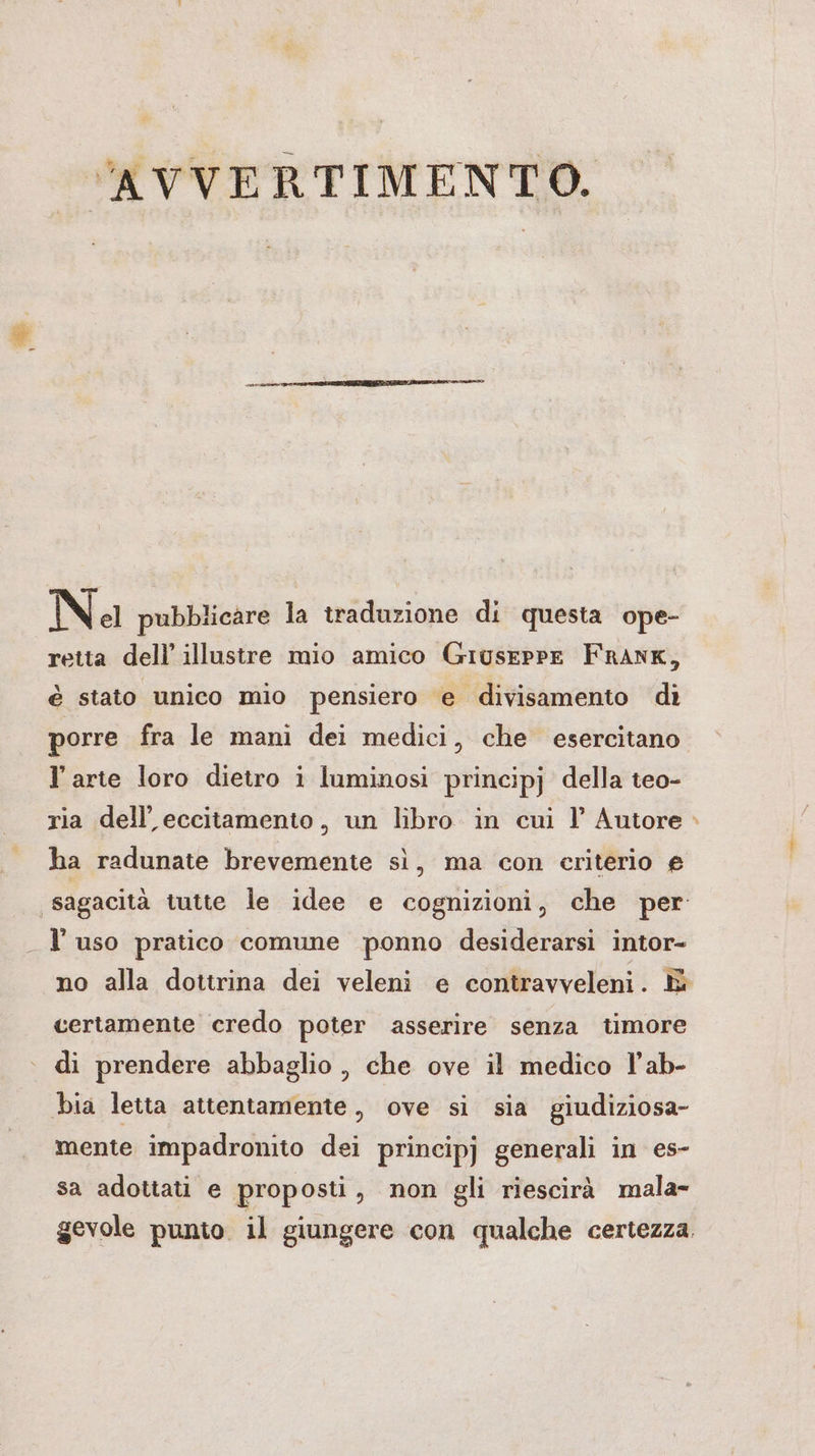 AVVERTIMENTO. Na pubblicare la traduzione di questa ope- retta dell’ illustre mio amico Giuseppe FRANK, è stato unico mio pensiero e divisamento di porre fra le mani dei medici, che esercitano Y arte loro dietro i luminosi principj della teo- ria dell’eccitamento, un libro in cui I’ Autore ha radunate brevemente sì, ma con criterio e ‚sagacita tutte le idee e cognizioni, che per: _ l’uso pratico comune ponno desiderarsi intor- certamente credo poter asserire senza timore di prendere abbaglio , che ove il medico l’ab- bia letta attentamente, ove si sia giudiziosa- mente impadronito dei principj generali in es- sa adottati e proposti, non gli riescirà mala- gevole punto il giungere con qualche certezza. a