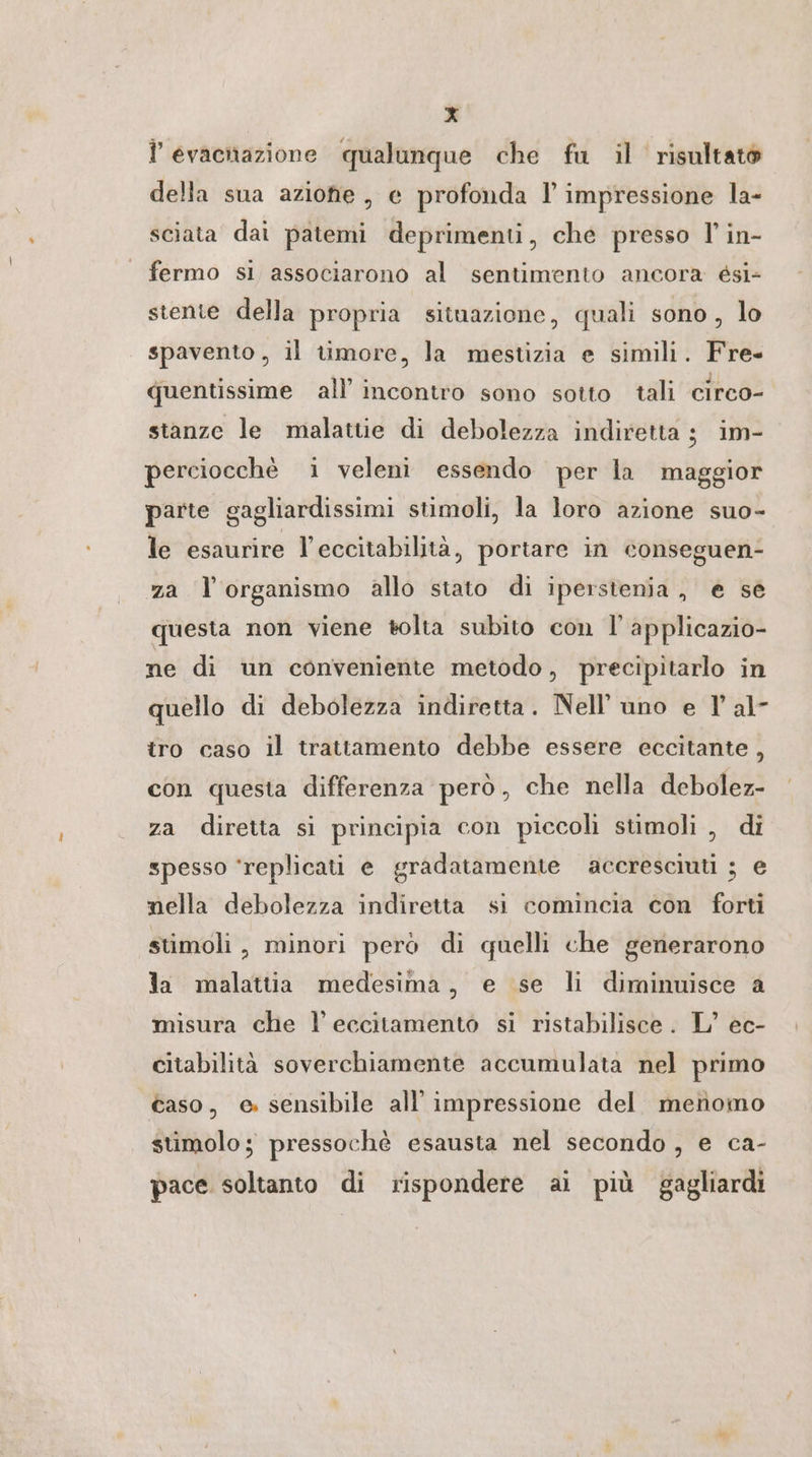 l’ evacnazione qualunque che fu il risultato della sua azione, e profonda l impressione la- sciata dai patemi deprimenti, che presso I’ in- fermo sì associarono al sentimento ancora &amp;si- stente della propria situazione, quali sono, lo spavento, il timore, la mestizia e simili. Fre- quentissime all’ incontro sono sotto tali circo- stanze le malattie di debolezza indiretta ; im- perciocchè i veleni essendo per la maggior parte gagliardissimi stimoli, la loro azione suo- le esaurire l’eccitabilità, portare in conseguen- za l'organismo allo stato di iperstenia, e se questa non viene tolta subito con I’ applicazio- ne di un conveniente metodo, precipitarlo in quello di debolezza indiretta. Nell’ uno e 1 al- tro caso il trattamento debbe essere eccitante, con questa differenza però, che nella debolez- za diretta si principia con piccoli stimoli , di spesso ‘replicati e gradatamente accresciuti ; e nella debolezza indiretta si comincia con forti stimoli, minori però di quelli che generarono la malattia medesima, e se li diminuisce a misura che l’eccitamento si ristabilisce. L’ ec- citabilità soverchiamente accumulata nel primo caso, e. sensibile all’ impressione del menomo stimolo; pressochè esausta nel secondo, e ca- pace soltanto di rispondere ai più gagliardi