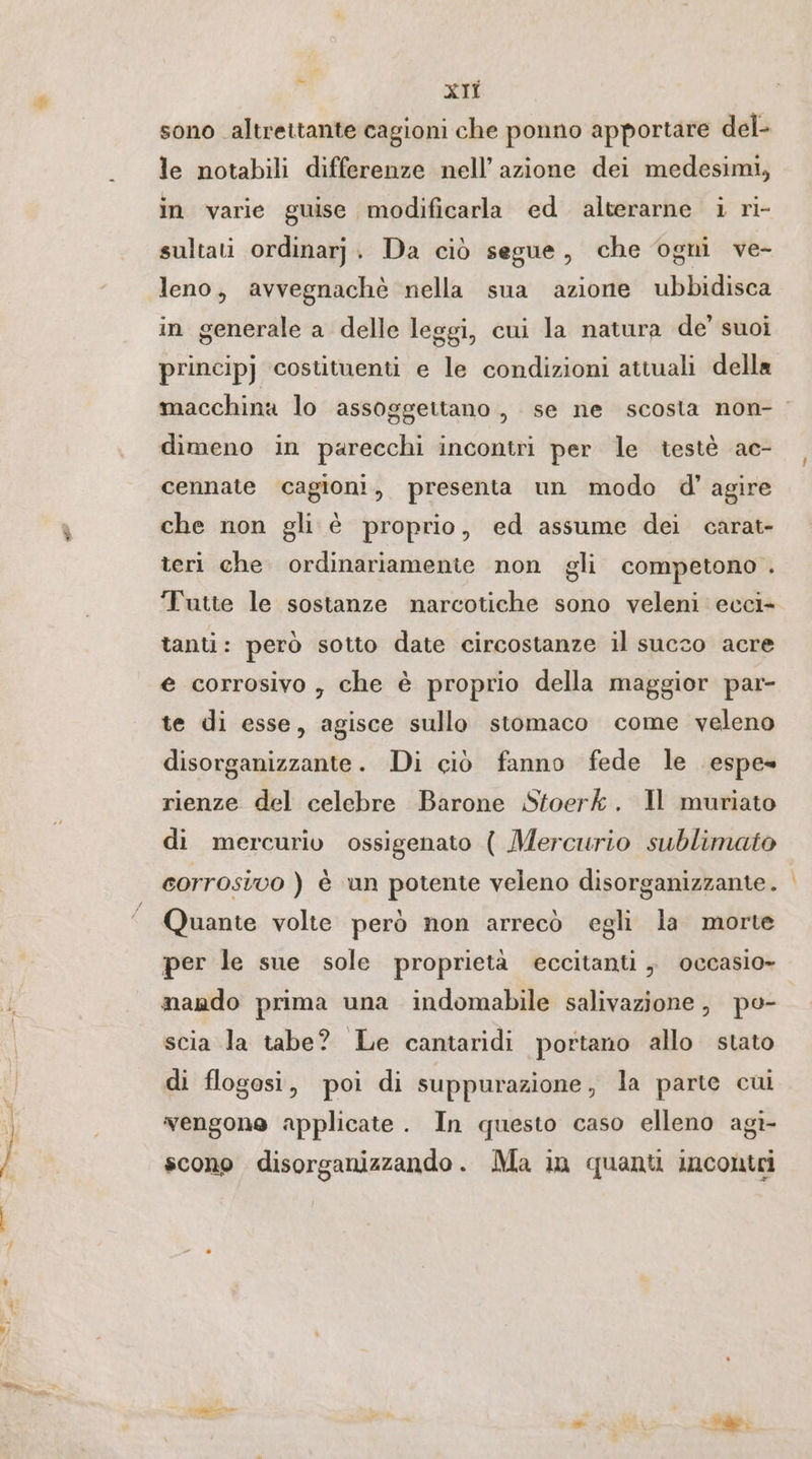 ns XIÎ sono altrettante cagioni che ponno apportare del- le notabili differenze nell’ azione dei medesimi, in varie guise modificarla ed alterarne i ri- sultati ordinarj. Da ciò segue, che ogni ve- leno, avvegnachè nella sua azione ubbidisca in generale a delle leggi, cui la natura de’ suoi principj costituenti e le condizioni attuali della macchina lo assoggettano, se ne scosta non- dimeno in parecchi incontri per le testè ac- cennate cagioni, presenta un modo d’ agire che non gli è proprio, ed assume dei carat- teri che ordinariamente non gli competono . ‘Tutte le sostanze narcotiche sono veleni ecci- tanti: però sotto date circostanze il succo acre e corrosivo, che è proprio della maggior par- te di esse, agisce sullo stomaco come veleno disorganizzante. Di ciò fanno fede le espe» rienze del celebre Barone Stoerk. Il muriato di mercurio ossigenato ( Mercurio sublimato corrosivo ) è un potente veleno disorganizzante. Quante volte però non arrecò egli la morte per le sue sole proprietà eccitanti „ occasio- mando prima una indomabile salivazione, po- scia la tabe? Le cantaridi portano allo stato di flogosi, poi di suppurazione, la parte cui gt- scono disorganizzando. Ma in quanti incontri vengone applicate. In questo caso elleno a