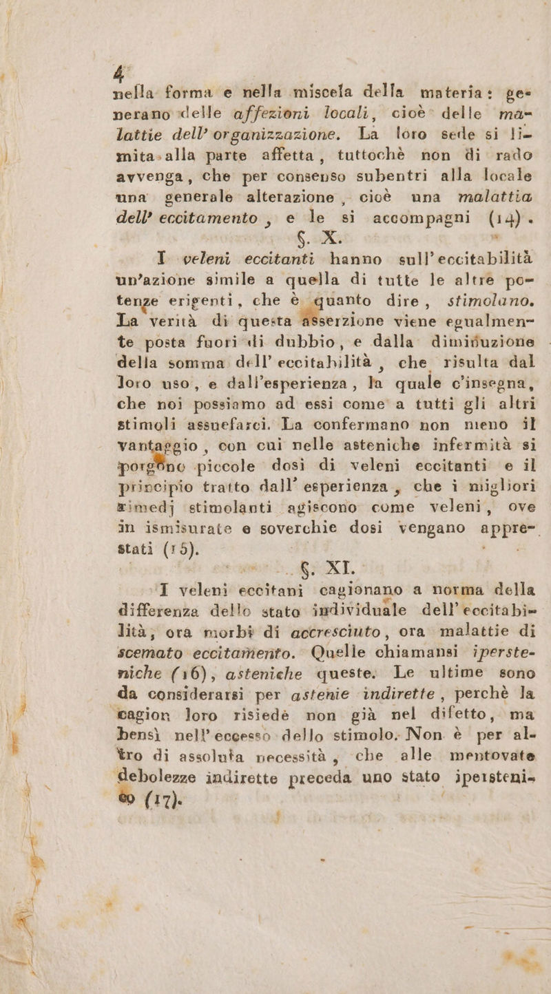 nella forma e nella miscela della materia: ge« nerano ‘delle affezioni locali, cioè: delle ma- lattie dell’ organizzazione. La loro sede si li- mita. alla parte affetta, tuttochè non di rado avvenga, che per consenso subentri alla locale una generale alterazione , cioè una malattia dell’ eccitamento , e le si accompagni (14). $. X. ; I beloni eccitanti hanno sull’eccitabilità un’azione simile a quella di tutte le altre po- tenze erigenti, che Spino dire, stimolano. La verità di questa asserzione viene egualmen- te posta fuori «li dubbio, e dalla dimifiuzione della somma. dell’ eccitahilita , che risulta dal Joro uso, e dall'esperienza, la quale c’insegna, che noi possiamo ad essi come' a tutti gli altri stimoli assuefarci. La confermano non meno il vantaggio , con cui nelle asteniche infermità si porg no piccole dosi di veleni eccitanti e il principio tratto dall’ esperienza, che i migliori ximedj stimolanti agiscono come veleni, ove in ismisurate e soverchie dosi vengano appre- stati (19). U, uni. RT, I veleni Sea cagionano a norma della differenza dello stato individuale dell’eccitabi» lità; ora morb# di accresciuto, ora malattie di scemato: eccitamento. Quelle chiami iperste- niche (16), asteniche queste: Le ultime sono da considerarsi per astenie indirette , perchè la bensì nell’ eccesso dello stimolo; Non. è per al» tro di assoluta necessità, che alle mentovate ® (17). f