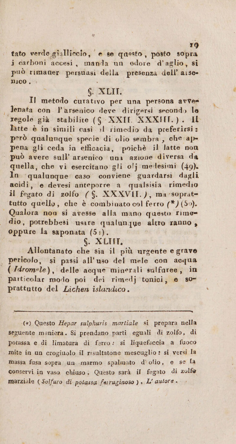 | | bio) fato verde gialliccio, e se questo, posto sopra i carboni accesi, manda un odore d’aglio, si può rımaner persuasi della presenza dell’ aise= NICO , N 6. XLIT. __ Il metodo curativo per una persona avves Jenata con l’arsenico deve dirigersi second» la regole già stabilite ($ XXIII XXXIHIT.). IL latte è in simili casi al rimedio da preferirsi: però qualunque specie di olio sembra, che ape pena gli ceda in etficacia, ‘poichè il latte non può avere sull’ arsenico una azione diversa da quella, che vi esercitano gli 0!j melesimi (49). In ‘qualunque’ caso conviene guardarsi dagli acidi, e devesi anteporre a qualsisia rimedio il fegato di zolfo ($. XXXVII.), mavsoprat= tutto quello, che è combinato col ferro (*)(50). | Qualora non si avesse alla mano questo rime= dio, potrebbesi usare qualunque altro ranno , oppure la saponata (5:). vini 6. XLTIT, Allontanato che sia il più urgente e grave pericolo, si passi all'uso del mele con acqua ( /dromele), delle acque minerali sulfaree, in particolar modo poi dei rimedj tonici, e so” prattutto del Lichen islandıco . m —— (+) Questo Hepar sulphuris martiale si prepara nella seguente maniera. Si prendano parti eguali di zolfo, di potassa e di limatura di ferro: si liquefaccia a fuoco mite in un crogiuolo il risultatone mescuglio : si versi la massa fusa sopra’ un marmo spalmato d’ olio, e se la conservi in vaso chiuso. Questo sarà il fegato di zolfe marziale ( Solfuro di potassa faıruginoso ) » L’ autore è
