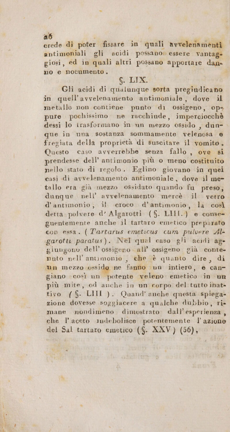 a6 ah crede di poter fissare in quali avvelenamenti antimoniali gli acidi possano; essere vantage giosi, ed in quali altri possano apportare dan» no e nocumento. 6. LIX. Gli acidi di qualunque sorta pregiudicano in quell’avvelenamento antimoniale, dove il metallo non contiene punto di ossigeno, op- pure pochissimo ne racchiude, imperciocchè dessi lo irasformano in un mezzo ossido , dun- que in una sostanza sommamente velenosa 6 fregiata della proprietà di suscitare il vomito. Questo caso avverrebbe senza fallo , ove si prendesse dell’ antimonio più o meno costituito nello stato di regolo. Eglino giovano in quei casi di avvelenamento antimoniale, dove il me- tallo era già mezzo ossidato quando fu preso, dunque nell’ avvelenamento mercè il vetro d’antimonio; il ‘croco d’antimonio, la così detta. polvere d’ Algarotti ($. LIII.) e conse- guentemente anche il tartaro emetico preparato con essa. ( Tartarus emeticus cum pulvere Al- garottı paratus). Nei qual caso gli acidi age giungono dell’ ossigeno all’ ossigeno già conte- nuto nell’ antımonio , che è quanto dire, di un mezzo ossi ne fanno un intiero, e can giano «così un potente veleno. emetico in un più mite, od anche in un corpo del tatto inat- tivo ($. LIMI ). Qoand anche questa spiega- zione dovesse soggiacere a qualche dubbio, ris mane nondimeno dimostrato. dall’esperienza , che l’ aceto indebolisce potentemente | azione