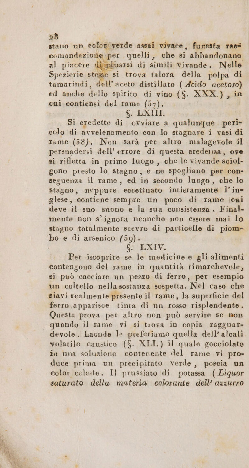 stano un color verde assai vivace, funesta raes comandazione ‚per quelli, che si abbandonano al piacere iehoarsi di simili vivande. Nelle Spezierie stesse si trova talora della polpa di tamarindi, dell’aceto distillato ( Acido acetoso) ed anche dello spirito di vino ($. XXX.) , in cui contiensi del rame (57). 6. DXTII. Si credette di ovviare a qualunque. peri» colo di avvelenamento con lo stagnare i vasi di trame (58). Non sarà per altro malagevole il persuadersi dell’ errore di questa eredenza, ove si rifletta in primo luogo, che le vivande sciol- gono presto lo stagno, e ne spogliano per con- seguenza il rame, ed in secondo luogo, che lo stagno, neppure eccettuato intieramente l’in= glese, contiene sempre un poco di rame icmi deve il suo snono e la sua consistenza . Final- mente non signora neanche non essere mai lo stagno totalmente scevro di particeile di piom= bo e di arsenico (59). 6. LXIV. Per iscoprire se le medicine e gli alimenti contengono del rame in quantità rimarchevole, si può cacciare un pezzo di ferro, per esempio un coltello nella sostanza sospetta. Nel caso che siavi realmente presente il rame, la superficie del ferro apparisce tinta di un rosso risplendente. Questa prova per altro non può servire se non quando il rame vi si trova in copia ragguar- devole. Laonde le preferiamo quella dell’ alcali volatile caustico ($- XLI.) il quale gocciolato in una soluzione contenente del rame vi pro- duce prima un precipitato verde, poscia un color celeste, Il prussiato di potassa (.Liguor saturato della materia colorante dell’ azzurro 4