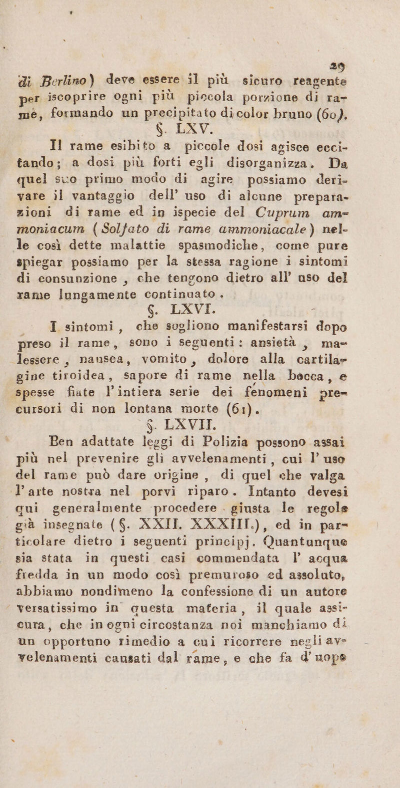 di Berlino ) deve essere il più sicuro reagente per iscoprire ogni più piccola porzione di rar me, formando un precipitato di color bruno (60). $. LXV. Il rame esibito a piccole dosi agisce ecci- tando; a dosi più forti egli disorganizza. Da quel suo primo modo di agire possiamo deri» vare ii vantaggio dell’ uso di alcune prepara- zioni di rame ed in ispecie del Cuprum am- moniacum (Solfato di rame ammoniacale ) nel- le così dette malattie spasmodiche, come pure spiegar possiamo per la stessa ragione i sintomi di consunzione , che tengono dietro all’ uso del rame lungamente continuato . CTV I sintomi, che sogliono manifestarsi dopo preso il rame, sono i seguenti: ansietà , ma lessere , nausea, vomito, dolore alla Ganiilae gine tiroidea, sapore di rame nella becca, e spesse fiate liiosidcà serie dei fenomeni pre= cursori di non lontana morte (61). . LXVIL Ben adattate leggi di Polizia possono assai più nel prevenire gli avvelenamenti, cui 1’ uso del rame può dare origine , di quel che valga l’arte nostra nel porvi riparo. Intanto devesi qui generalmente procedere . giusta le regole già insegnate ($. AXII. XXXIIT.), ed in par- ticolare dietro i seguenti principj. Quantunque sia stata in questi casi commendata l’ acqua fredda in un modo così premureso ed assoluto, abbiamo nondimeno la confessione di un autore Versatissimo in questa maferia, il quale assi- cura, che inogni circostanza noi manchiamo di un opportuno rimedio a cui ricorrere negli ave velenamenti causati dal rame, e che fa d’uopo