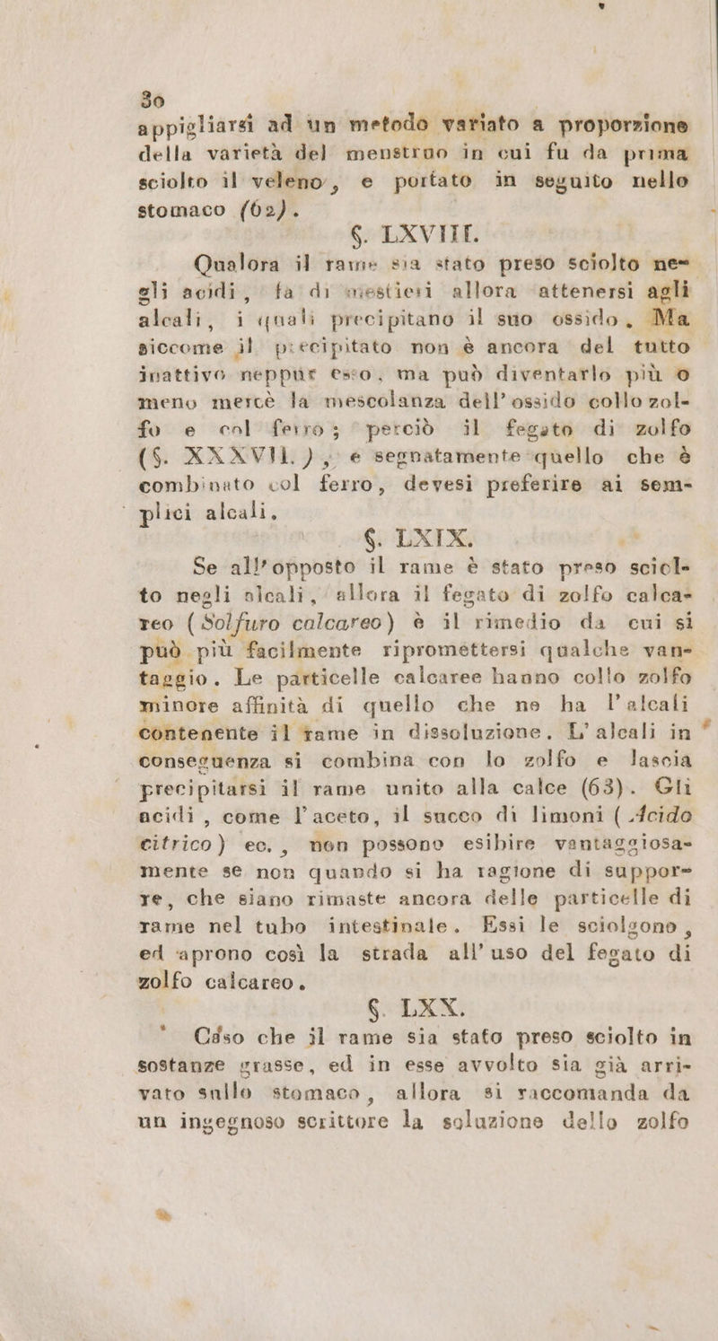 appigliarsi ad un metodo variato a proporzione della varietà del menstroo in cui fu da puma sciolto il veleno, e portato in seguito nello stomaco (602). 6. LXVIIT. Qualora il rame sia stato preso sciolto ne= gli acidi, fa di mestiesi allora ‘attenersì agli alcali, i quali precipitano il suo ossido, Ma siccome jl piecipitato non è ancora del tutto inattivo neppür esso, ma può diventarlo più © meno merce la mescolanza dell’ossido collo zol- fo e col ferro; perciò il fegato di zolfo ($. XXXVII), e segnatamente quello che è combinato col ferro, devesi preferire ai sem- ° plici alcali, 6. LXTX. ,* Se all'opposto il rame è stato preso sciol- to negli nicali, allora il fegato di zolfo calca» reo (Solfuro calcareo) è il rimedio da cui si può più facilmente ripromettersi qualche van- taggio. Le particelle calcaree hanno collo zolfo minore affinità di quello che ne ha l’alcali contenente il rame in dissoluzione. L’alcali in conseguenza si combina con lo zolfo e lascia precipitarsi il rame unito alla calce (63). Gli acidi, come l’aceto, il succo di limoni ( .Icido citrico) ec., mon possono esibire vantaggiosa- mente se non quando si ha ragione di suppor= re, che siano rimaste ancora delle particelle di rame nel tubo intestinale. Essi le sciolgono, ed ‘aprono così la strada all'uso del fegato di zolfo calcareo. 6. LXX. C3so che il rame sia stato preso sciolto in sostanze grasse, ed in esse avvolto sia già arri» vato sullo stomaco, allora si raccomanda da un ingegnoso scrittore la soluzione dello zolfo