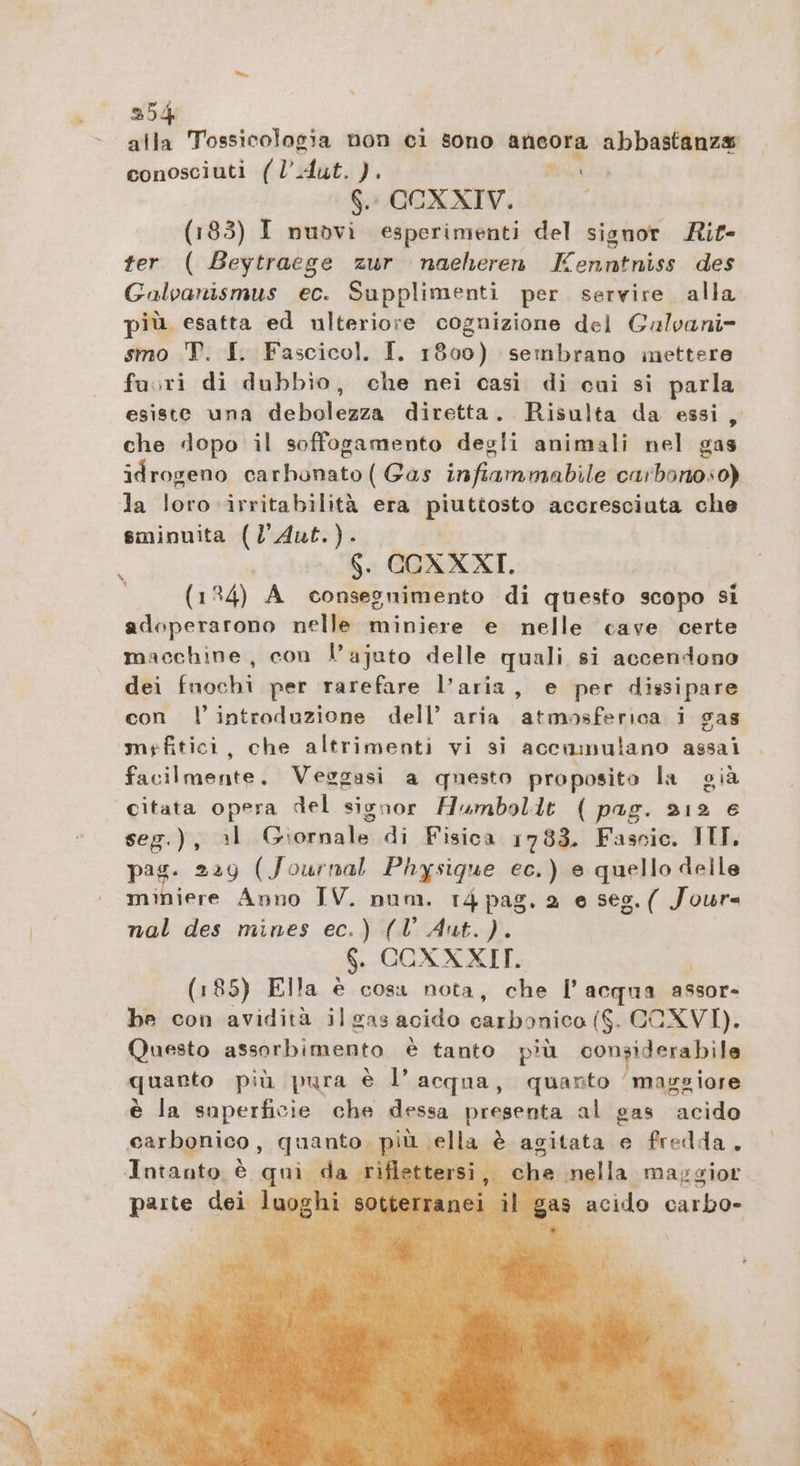 35 pi; Tossicologia non ci sono ancora abbastanza conosciuti (l’Aut. ). mi 6. CCXXIV. > (183) I nuovi esperimenti del signor Rit- ter ( Beytraege zur naeheren Kenntniss des Galvanismus ec. Supplimenti per servire alla più esatta ed ulteriore cognizione del Galvani- smo T. I. Fascicol. I. 1800) sembrano mettere fuori di dubbio, che nei casi di cui si parla esiste una debolezza diretta. Risulta da essi, che dopo il soffogamento degli animali nel gas idrogeno carbdanto(Gar infiammabile carbonoso) la loro irritabilità era piuttosto accresciuta che sminuita (l'Aut.). $. AGRKAT. (134) A consegnimento di questo scopo si adoperarono nelle miniere e nelle cave certe macchine, con l’ajato delle quali si accendono dei fuochi per rarefare l’aria, e per dissipare con l’introduzione dell’ aria piene i gas mrfitici, che altrimenti vi si accumulano assai facilmente. Veggasi a questo proposito la già Citata opera del signor Humboldt ( pag. 91/2 € seg.), al Giornale di Fisica 1783. Fascic. III. pag. 229 (Journal Physique ec.) e quello delle ufo, Anno IV. num. 14 pag. 2 e seg.( Jour nal des mines ec.) (Vl Aut.). $. CCOXXXIT. (185) Ella è cosa nota, che l’acqua assor- be con avidità il gas acido carbonico ($. COXVI). Questo assorbimento è tanto più bongiderabide quanto più pura è l’acqua, quanto ‘maggiore è la superficie che dessa presenta al gas “acido carbonico , quanto ‘ella è agitata e fredda, Intanto è qui da i: che nella maggior parte dei il gas % x