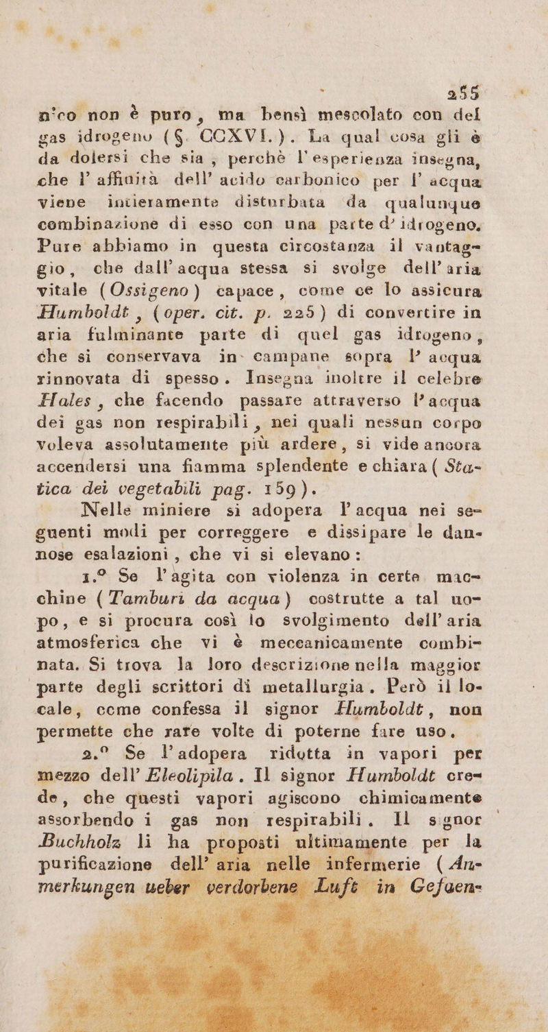 n’co non è puro, ma bensì mescolato con del gas idrogeno (6. CCXVI.). La qual cosa gli è da dolersi che sia, perchè l'esperienza insegna, che i’ affinità dell’ acido carbonico per | acqua viene intieramente disturbata da qualunque combinazione di esso con una parte d’ idrogeno, Pure abbiamo in questa circostanza il vantag- gio, che dall’acqua stessa si svolge dell’aria vitale (Ossigeno) capace, come ce lo assicura Humboldt , (oper. cit. p. 225) di convertire in aria fulminante parte di quel gas idrogeno, che si conservava in. campane sopra | acqua rinnovata di spesso. Insegna inoltre il celebre Flales , che facendo passare attraverso l’acqua dei gas non respirabili, nei quali nessun corpo voleva assolutamente più ardere, si vide ancora accendersi una fiamma splendente e chiara ( Sta- tica dei vegetabili pag. 159). Nelle miniere si adopera l’acqua nei se- guenti modi per correggere e dissipare le dan- nose esalazioni, che vi si elevano: 1.° Se l’agita con violenza in certa. mac- chine (Tamburi da acqua) costrutte a tal uo- po, e si procura così lo svolgimento dell’aria atmosferica che vi è meceanicamente combi» nata. Si trova la loro descrizione nella maggior parte degli scrittori di metallurgia. Però il lo- cale, ccme confessa il signor Hyraboldi. non Lal; che rare volte di poterne fare uso. Se l’adopera ridotta in vapori per PR ‘dell Eleolipila. Il signor Humboldt cre= de, che questi vapori agiscono chimicamente assorbendo i gas non tespirat . Il signor ‚Buchholz li ha prop purificazione dell’. merkungen ‚ueber