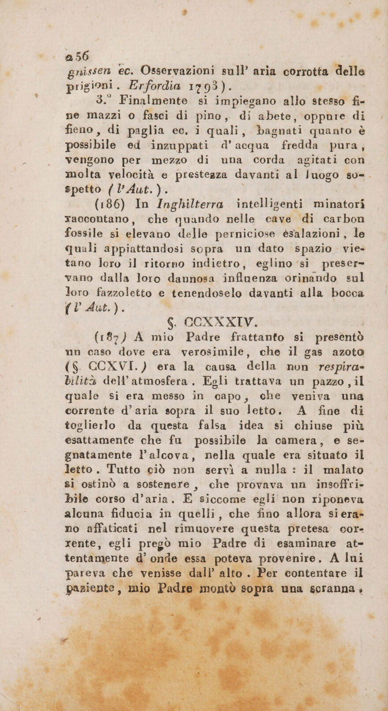 gnissen ec. Osservazioni sull’ aria corrotta delle prigioni . Erfordia 1793). , 3.° Finalmente si impiegano allo stesso fi- ne mazzi o fasci di pino, di abete, oppure di fieno, di paglia ec. i quali, bagnati quanto è possibile ed inzuppati d’acqua fredda pura, vengono per mezzo di una corda agitati con molta velocità e presteaza davanti al ne? sU= spetto ( l’Aut.). (186) In Inghilterra intelligenti minatori raccontano, che quando nelle cave di carbon fossile si elevano delle perniciose esalazioni, le tano loro il ritorno indietro, eglino ‘si preser- vano dalla loro dannosa influenza orinando sul (VAut.). ” 6. CCXXXIV. (187) A mio Padre frattanto si EN un caso dove era verosimile, che il gas azoto ($. CCXVI.) era la causa della nun respira» bilità dell'atmosfera. Egli trattava un pazzo, il quale si era messo in capo, che veniva una corrente d’aria sopra il suo letto. A fine di toglierlo da questa falsa idea si chiuse più esattamente che fu possibile la camera, e se- gnatamente l’alcova, nella quale era situato il letto. Tutto ciò non servì a nulla : il malato si ostinò a sostenere, che provava un insoffri- bile corso d’aria. E siccome egli non riponeva alcuna fiducia in quelli, che fino allora siera» no affaticati nel rimuovere questa pretesa oor- rente, egli pregò mio Padre di esaminare at- tentamente d'onde essa poteva provenire. A lui pareva che vi Per contentare il niente, | a una scranna»