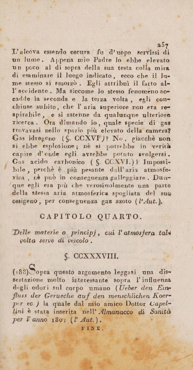 \ ab L'alcova essendo oscura fu 2 spo servirsi di un lume, Appena mio Padre lo ebbe elevato un poco al di sopra della sua testa colla mira di esaminare il luogo indicato, ecco che il lu- me stesso si smorzò . Egli atteibai il fatto al- l’accidente. Ma siccome lo stesso fenomeno ace cadde ia seconda e la terza volta, egli con- chiuse subito, che I’ aria superiore non era re= spirabile, e si astenne da qualunque ulteriore ricerca. Ora dimando io, quale specie di gas trovavasi nello spazio più elevato della camera? si ebbe esplosione; nè si potrebbe in verità capire d’onde egli avrebbe potuto svolgersi. Gas acido carbonico ( $. CCXVI. DL Im possi- bile, perchè è più pesante dell’aria atmosfe- rica , nè può in conseguenza galleggiare. Dune ‚della stessa aria. atmosferica spogliata del suo ossigeno, per conseguenza gaz azoto (l’Aut.), CAPITOLO QUARTO. ‘Delle materie o. principj, cui l' atmosfera talà golta serve di veicolo : $. COXXXVIIL Be (138) Dopra questo argomento leggasi una dis= sertazione molto interessante sopra l'influenza. degli odori sul corpo umano (Ueber den Eine fluss der Gerueche giur. den menschlichen Koer- ottor Uapel- lini è stata dal per l anno 180°