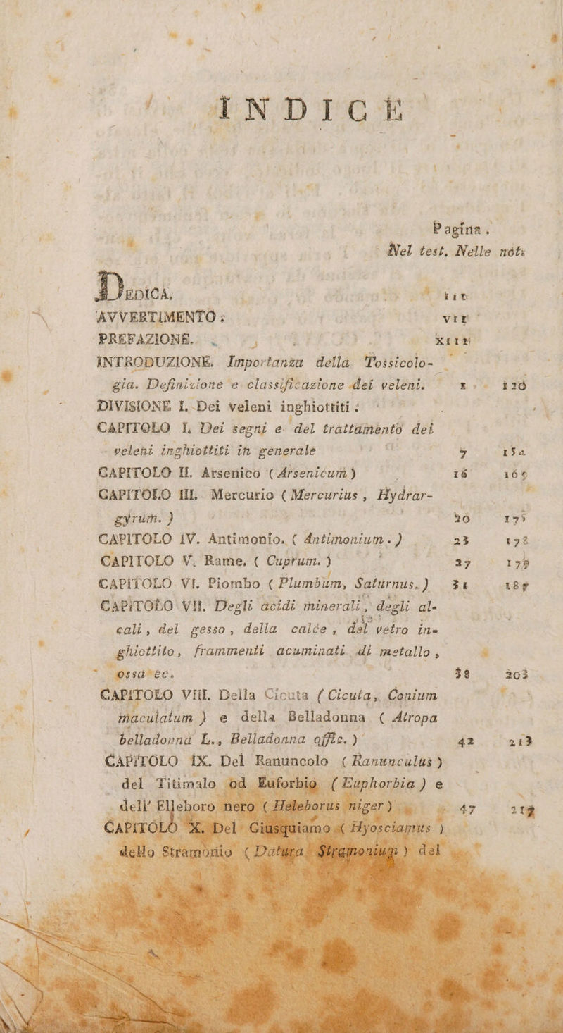 a WA Rigi patina ar Pagina. è e, > Vel test. Nelle noti n AVVERTIMENTO ; viso |». ‘PREFAZIONE. METER 2 e INTRODUZIONE. DAGLI detla PERA ie LELLA * fi gia. WE e classificazione dei veleni. “on. id : DIVISIONE I Dei veleni inghiottiti < i ; CAPITOLO I Dei segni e A trattamento dell veleni inghiottiti in generale ie i 7 154 GAPITOLO I. Arsenico (Arsenicum.) ‘ 16 160 è CAPITOLO HL- Mercurio ee : ‚Bydrar- ie gyrum. } Aa | do 173 CAPITOLO iV. Antimonio. ( Antimonium. fi 23 178 CAPITOLO V. Rame, ( Cuprum. 3 RE 23 179 CAPITOLO. VI. Piombo ( Plumbum, Saturnus. iL wa 187 CAPITOLO VII. Degli acidi minerali, ‚degli ali cali, del gesso, della calde ; a vetro in ; Ù gf; frammenti. peoaraipate. oe di raetallo Ri si ossaree, — 3 38 203 Wi: Canıroro VIII Della Cicuta ( Cicuta,, Conium uf pil | | maculatum ) e della Belladonna, ( Atropa | N | belladorna L., Belladonna offic.) 42 2a del Titimalo od