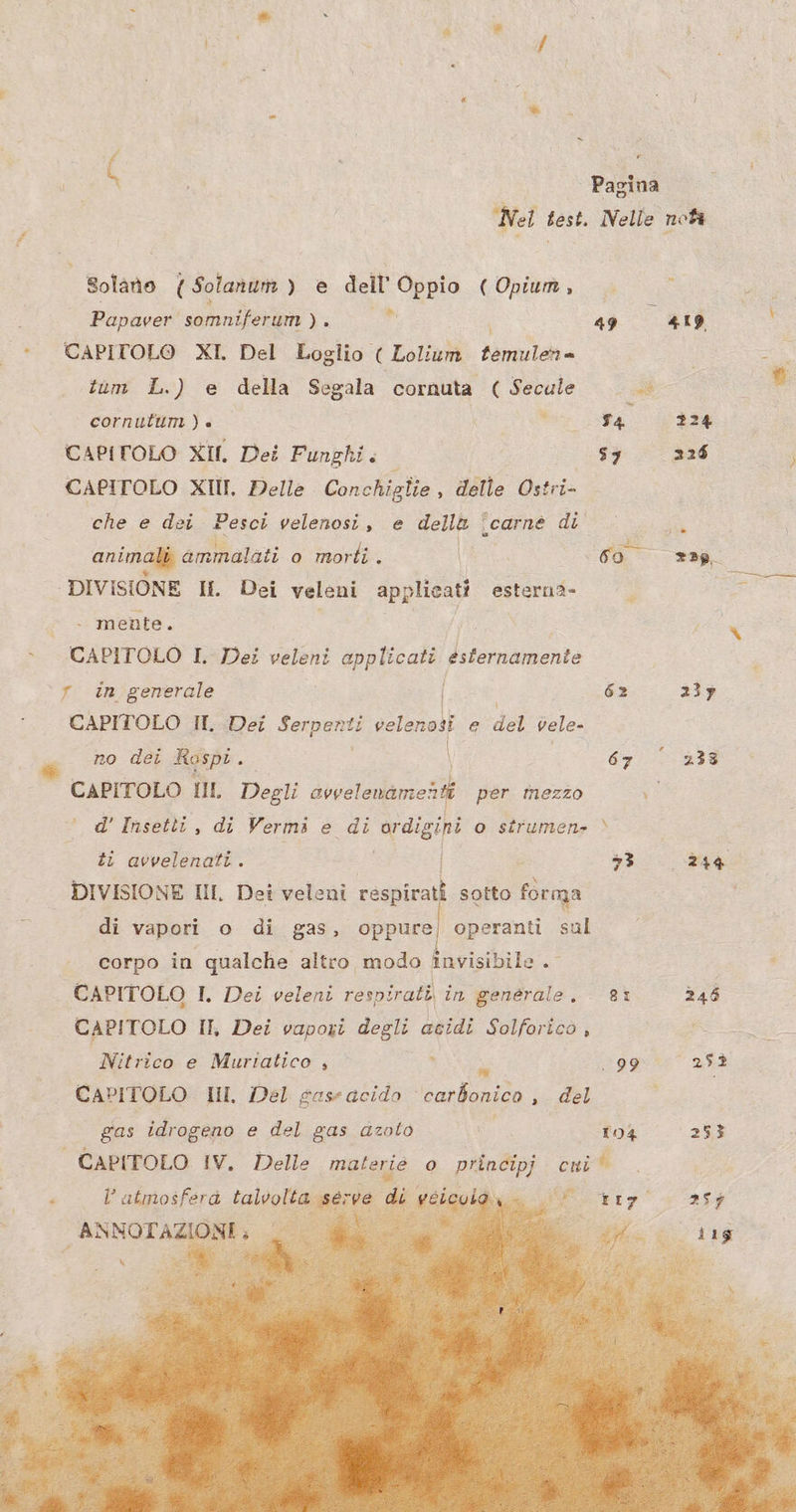 Pagina Nei test. Nelle no * 8olano ( Solanum ) e dell’ Oppio (Opium, Papaver somniferum x a i 49 419 : CAPITOLO XI. Del Loglio ( Lolium temulen- tum L.) e della Segala cornuta ( Secule Bo cornutum ) «© x ta 224 CAPITOLO XII, Dei Funghi. sy 226 CAPITOLO XII, Delle Conchiglie , delle Österr: che e dei Pesci velenosi, e dell&amp; ‘carnè di u animali ammelati o morti. E ao 22 DIVISIONE I. Dei veleni e esterna- i - mente. i Ls CAPITOLO I. Dei veleni applicati esternamente 23y CAPITOLO IT. Dei ti velen nodi e del vele- no dei Rospi . \ 67° 233 CAPITOLO III Degli iii per mezzo ; ° d’ Insetli, di Vermi e di ordigini o sîrumen» \ : ti avvelenati. | 3 24% DIVISIONE II, Dei veleni A sotto o di vapori o di gas, oppure) operanti sul corpo in qualche altro modo invisibile. CAPITOLO I. Dei veleni respirati in generale. 8ì 346 CAPITOLO IT, Dei vapori degli acidi Solforico, |< > °°. Nitrico e Muriatico , Tu 99 252 CAPITOLO Ill. Del gase acido ‘carbonico , del i gas idrogeno e del gas azolo 104 253