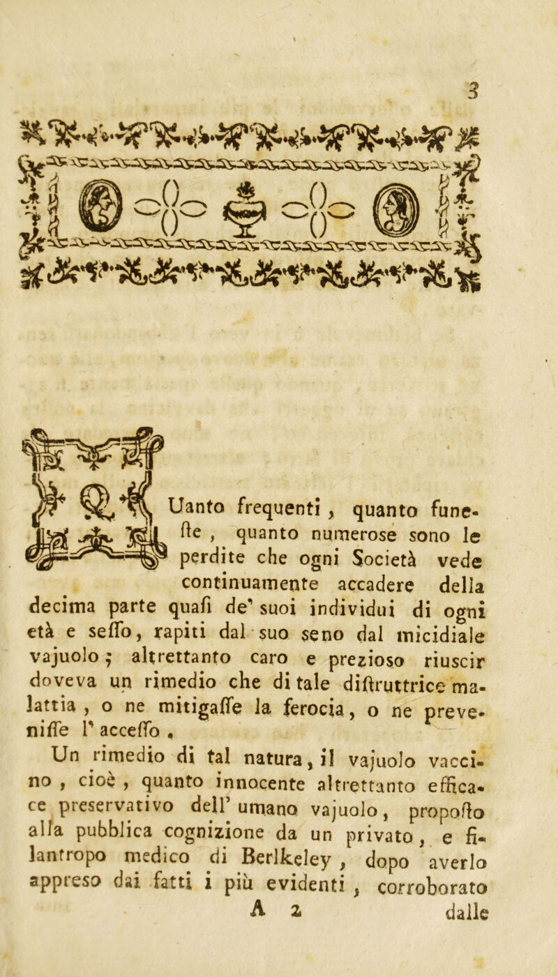 ^3S ^::^^ì::«;5^\.3S;3^ >. Il w # -8- ® ft Tanto frequenti, quanto fune- re , quanto numerose sono le perdite che ogni Società vede continuamente accadere della decima parte quafi de suoi individui di ogni età e seflb, rapiti dal suo seno dal micidiale vajuolo ; altrettanto caro e prezioso riuscir doveva un rimedio che ditale difìruttrice ma- lattia , o ne mitigaflfe la ferocia, o ne preve- nifle r acceffo * Un rimedio di tal naturagli vajuolo vacci- no , cioè ) quanto innocente altrettanto effica- ce preservativo dell umano vajuolo, propoflo alla pubblica cognizione da un privato, e fi- lantropo medico di Berlkeley, dopo averlo appreso dai fatti i piu evidenti , corroborato A z dalle