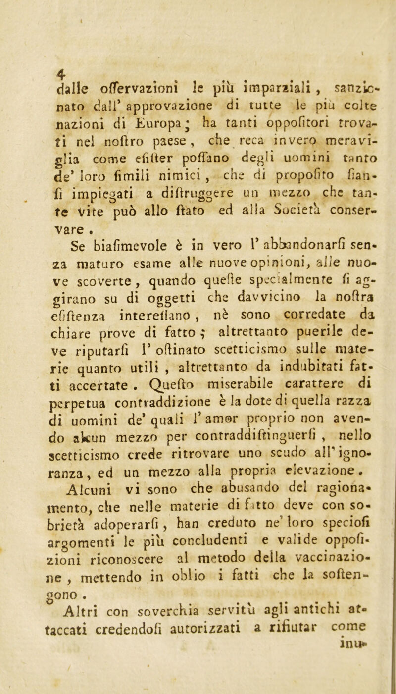 dalle offervazionì le più imparziali , sanzlc- nato dall’ approvazione di tutte le più colte nazioni di Europa* ha tanti oppofìtori trova- ti nel noftro paese, che reca invero meravi- glia come eiìlter pofTano degli uomini tanto de* loro fimili nimici , che di propofito fian- fi impiegati a diùruggere un mezzo che tan- te vite può allo ftato ed alla Società conser- vare • Se biafimevole è in vero l’ abbandonarli sen- za maturo esame alle nuove opinioni, alle nuo- ve scoverte , quando quelle specialmente li ag- girano su di oggetti che davvicino la nofira efjlìenza interellano , nè sono corredate da chiare prove di fatto ; altrettanto puerile de- ve riputarfi 1’ opinato scetticismo sulle mate- rie quanto utili , altrettanto da indubitati fat- ti accertate . Quefto miserabile carattere di perpetua contraddizione è la dote di quella razza di uomini de* quali 1’ amor proprio non aven- do akun mezzo per contraddiftìnguerfi , nello scetticismo crede ritrovare uno scudo alP igno- ranza, ed un mezzo alla propria elevazione. Alcuni vi sono che abusando del ragiona* iTiento, che nelle materie di fatto deve con so- brietà adoperarfi , han creduto ne’loro speciofi argomenti le più concludenti e valide oppofi- zioni riconoscere al metodo della vaccinazio- ne , mettendo in oblio i fatti che la sofien- gono . Altri con soverchia servitù agli antichi at- taccati credendoli autorizzati a rifiutar come inii^