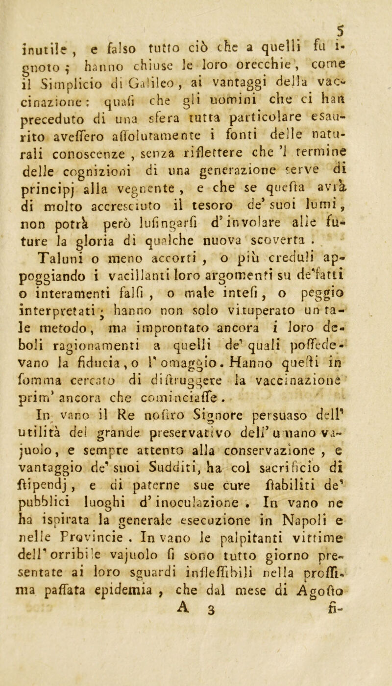 inutile , c falso tutto ciò che a quelli fu i- gnoto ,* hanno chiuse le loro orecchie , come il Simplicio ciiGa!ìleo, ai vantaggi della vac- cinazione : quali che gli uomini che ci hait preceduto di una sfera tutta particolare esau- rito aveffero alioluramente i fonti delle natu- rali conoscenze , senza riflettere che ’i termine delle cognizioni di una generazione serve di principi alia vegnente , e che se quefta avik di molto accresciuto il tesoro de’ suoi lumi, non potrà però luiingarfi d’involare alle fu- ture la gloria di qualche nuova scoverta . Taluni o meno accorti , o piu creduli ap- poggiando i vacillanti loro argomenti su de'fatti o interamenti falfi , o male intefi , o paggio interpretati^ hanno non solo vituperato unta- le metodo, ma improntato ancora i loro de- boli ragionamenti a quelli de’ quali poffede- vano la fiducia, o T omaggio. Hanno quefli in fomma cercato di di (b uggere la vaccinazione prim’ancora che cominciafle. In vano il Re noiiro Signore persuaso dell’ utilità del grande preservativo deli’u nano va- juolo, e sempre attento alla conservazione, e vantaggio de’suoi Sudditi, ha col sacrificio di flipendj, e di paterne sue cure fiabiliti de’ pubblici luoghi d’inoculazione • In vano ne ha ispirata la generale esecuzione in Napoli e nelle Provincie , In vano le palpitanti vittime dell’orribile vajuolo fi sono lutto giorno pre- sentate ai loro sguardi inflefiihili nella proffi- ma pafìata epidemia , che dal mese di Agoùo A3 fi-