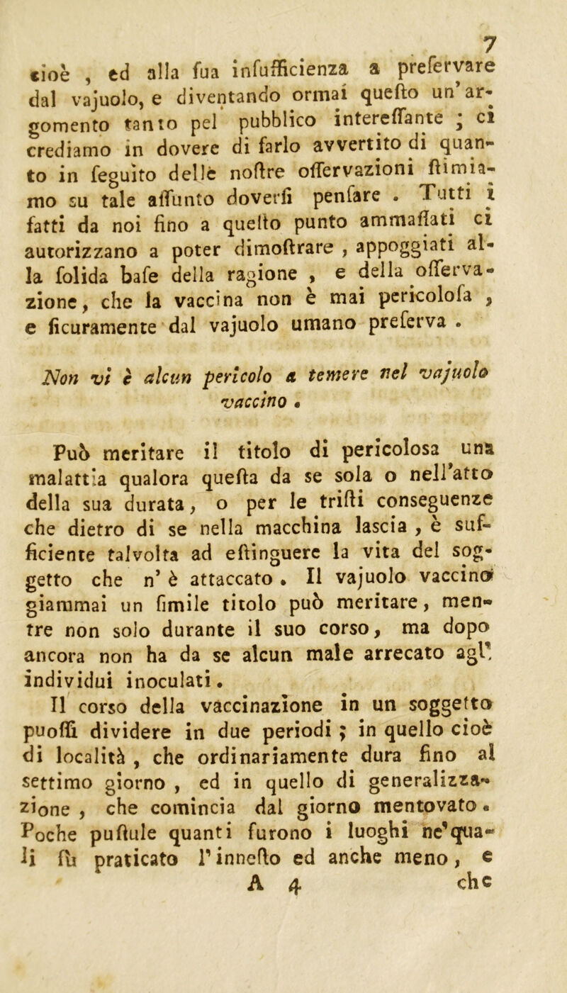 cioè , cd alla fua Infufficienza a preferyare dal vajuoloj e diventando ormai <juefto un ar* gomento tanto pel pubblico intereffante ^ ci crediamo in dovere di farlo avvertito di quan- to in feguito delle noflre ofTervazioni fìimia-- mo su tale affunto doverli penfare • Tutti i fatti da noi fino a quello punto ammaliati ci autorizzano a poter dimoftrare , appoggiati al- la folida bafe della ragione , e della offerva- zione ^ che la vaccina non e mai pcricolofa , e ficuramente dal vajuolo umano preferva • jNon vi c alcun pericolo a temere nel vajuolo vaccino • Pub meritare il titolo di pericolosa una malattia qualora quefta da se sola o nell atto della sua durata, o per le trilli conseguenze che dietro di se nella macchina lascia , è suf- ficiente talvolta ad eftinguerc la vita del sog- getto che n’ è attaccato • Il vajuolo vaccino^ giammai un fimile titolo può meritare, men- tre non solo durante il suo corso, ma dopo ancora non ha da se alcun male arrecato agl! individui inoculati. Il corso delia vaccinazione in un soggetto puoffi dividere in due periodi ; in quello cioè di località , che ordinariamente dura fino al settimo giorno , cd in quello di generalizza- zione , che comincia dal giorno mentovato • Poche pufiule quanti furono i luoghi nc’qua- li fli praticato P inncflo ed anche meno, c A 4 che