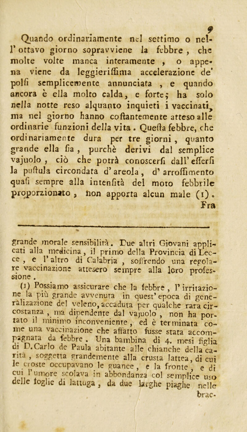 Quando ordinariamente nel settimo o nel- r ottavo giorno sopravviene la febbre , che molte volte manca interamente , o appe» na viene da leggieriffima accelerazione de* polli semplicemente annunciata , e quando ancora è ella molto calda, e forte; ha solo nella notte reso alquanto inquieti i vaccinati^ ma nel giorno hanno coftantemente atteso alle ordinarie funzioni della vita . Quella febbre, che ordinariamente dura per tre giorni , quanto grande ella lia , purché derivi dal semplice vajuolo , ciò che potrà conoscerli daircfferli la pullula circondata d’areola, d’arroffimento quafi sempre alla intenlità del moto febbrile proporzionato, hon apporta alcun male (i). Fra grande morale sensibilità. Tue altri Giovani appli*^ cari alla ^medicina , il primo della Provincia di Lec- ce , e r altro di Calabria , sofìrendo una regola- re vaccinazione attesero sempre alla loro profes- sione . (j) Possiamo assicurare che la febbre, P irritazio- ne la più grande avvenuta in quest’epoca di gene- ralizazione del veleno, accaduta per qualche rara cir- costanza , ma dipendente dal vajuolo , non ha por- tato il miniipo inconveniente, ed è terminata co- me una vaccinazione che affatto fusse stata accom- pagnata da febbre . lina bambina di 4. mesi figlia di D. Carlo de Paula abitante alle chianche della ca- rità , soggetta grandemente alla crusta lattea, di cui Je croste occupavano le guance, e la fronte, e dì CUI Tu more scolava in abbondanza col semplice uso delle toglie di lattuga , da due larghe piaghe nelle brac-