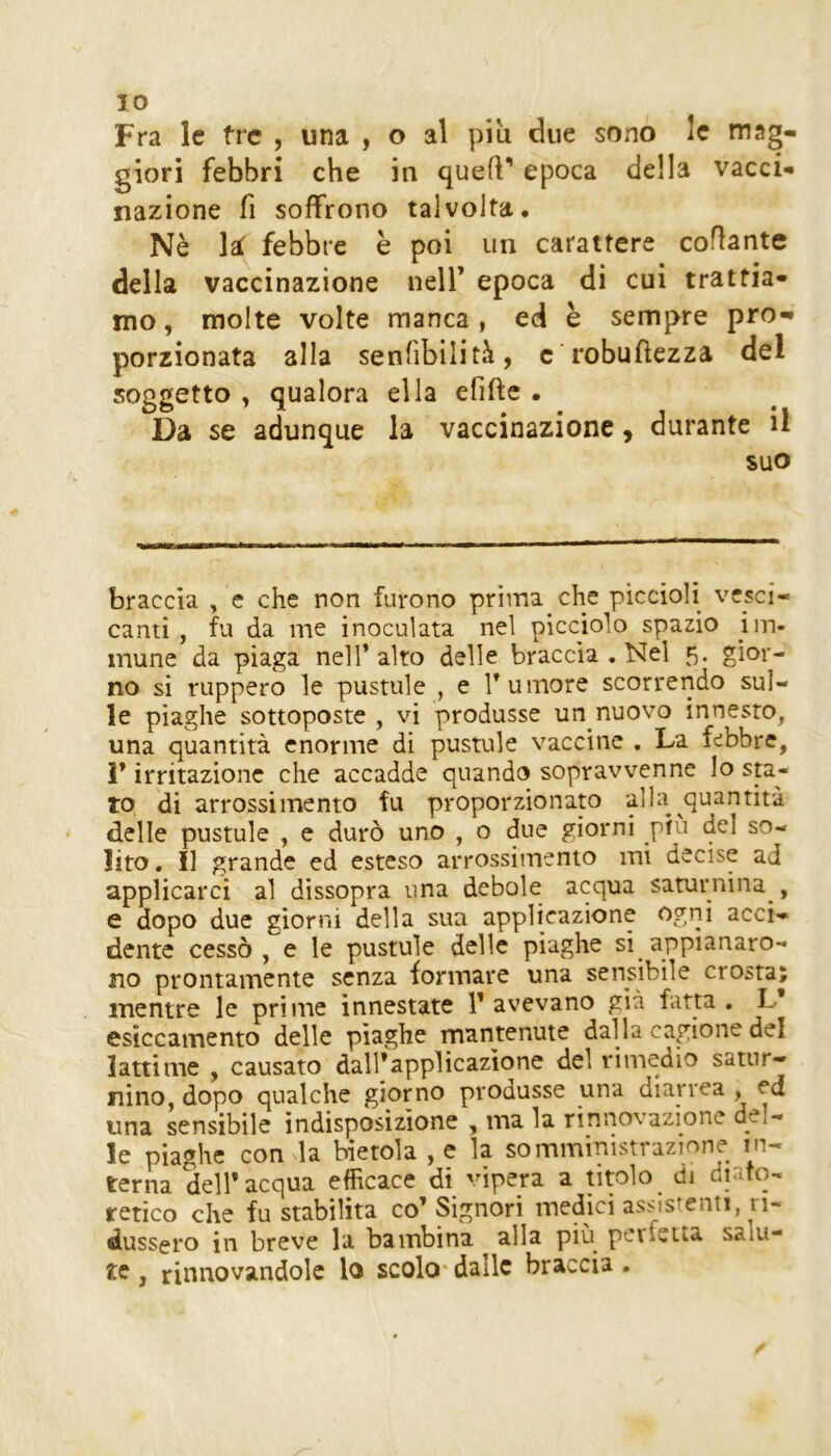 Fra le tre , una , o al più due sono le mag- giori febbri che in quell’ epoca della vacci- nazione fi soffrono talvolta. Nè febbre è poi un carattere coflante della vaccinazione nell’ epoca di cui trattia- mo , molte volte manca, ed è sempre pro- porzionata alla senfibilità, c robufiezza del soggetto , qualora ella efifle • Da se adunque la vaccinazione, durante il suo braccia , e che non furono prima che piccioli vesci- canti, fu da me inoculata nel picciolo spazio im- mune da piaga nell’alto delle braccia . Nel 5. gior- no si ruppero le pustule , e Tumore scorrendo sul- le piaghe sottoposte , vi produsse un nuovo innesto, una quantità enorme di pustule vaccine . La febbre, 1* irritazione che accadde quando sopravvenne Io sta- to di arrossimento fu proporzionato alla quantità delle pustule , e durò uno , o due giorni più del so- lito . Il grande ed esteso arrossimento mi decise ad applicarci al dissopra una debole acqua saturnina , e dopo due giorni della sua applicazione ogni acci- dente cessò, e le pustule delle piaghe si appianaro- no prontamente senza formare una sensibile crosta; mentre le prime innestate T avevano già fatta , L esiccainento delle piaghe mantenute dalla cagione del latti me , causato dall’applicazione del rimedio satur- nino, dopo qualche giorno produsse una dian'ca , ed una sensibile indisposizione , ma la rinnovazione del- le piaghe con la bietola , e la somministrazione in- terna dell* acqua efficace di vipera a titolo di diatq- retico che fu stabilita co’Signori medici assistenti ri- dussero in breve la bambina alla più perfetta salu- te , rinnovandole lo scolo* dalle braccia .