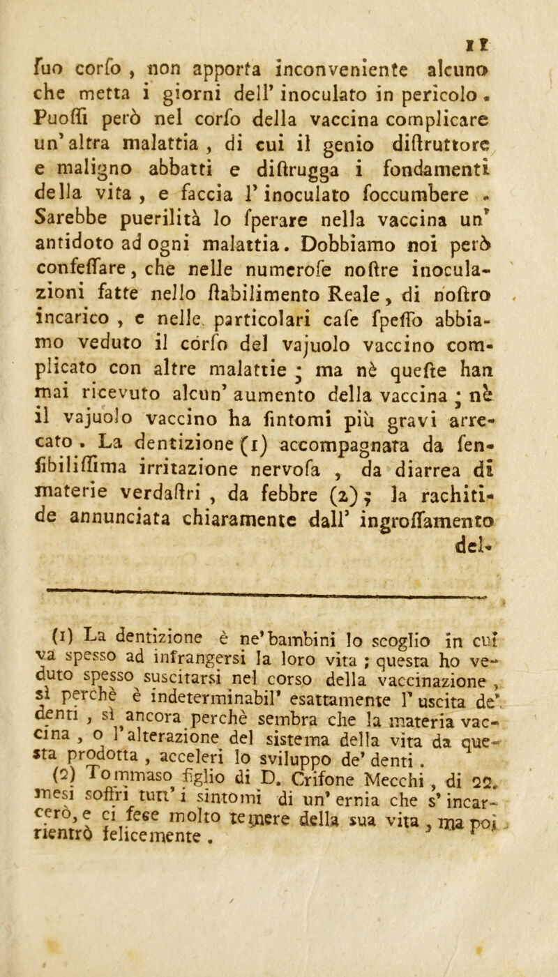 fuo confo , non apporta inconveniente alcuno che metta i giorni dell* inoculato in pericolo « Puoffi però nel corfo della vaccina complicare un’altra malattia, di cui il genio diftruttorc e maligno abbatti e diftrugga i fondamenti della vita, e faccia l’inoculato foccumbere • Sarebbe puerilità lo fperare nella vaccina un’ antidoto ad ogni malattia. Dobbiamo noi però confeffare, che nelle numcrofe nofìre inocula- zioni fatte nello fìabilimento Reale, di hoftro incarico , c nelle particolari cafe fpeffo abbia- mo veduto il córfo del vajuolo vaccino com- plicato con altre malattie • ma nè quefte han mai ricevuto alcun’ aumento della vaccina • nb il vajuolo vaccino ha fintomi piu gravi arre- cato . La dentizione (i) accompagnata da fen- lìbiliffima irritazione nervofa , da diarrea di materie verdaftri , da febbre (2) ^ la rachiti- de annunciata chiaramente dall’ ingroffamento del- (i) La dentizione è ne’bambini lo scoglio in cui va spesso ad infrangersi la loro vita ; questa ho ve- duto spesso^ suscitarsi nel corso della vaccinazione si perchè è indeterminabir esattamente T uscita de denti , sì ancora perchè sembra che la materia vac- cina , o 1 alterazione del sistema della vita da que- sta prodotta , acceleri lo sviluppo de’ denti. To minaso figlio di D. Grifone Mecchi di Q2. mesi sofìri turi i sintomi di un’ernia che s’incar- cero, e ci lese molto tegaere della sua vita , ma poi rientrò felicemente . 3 V ^