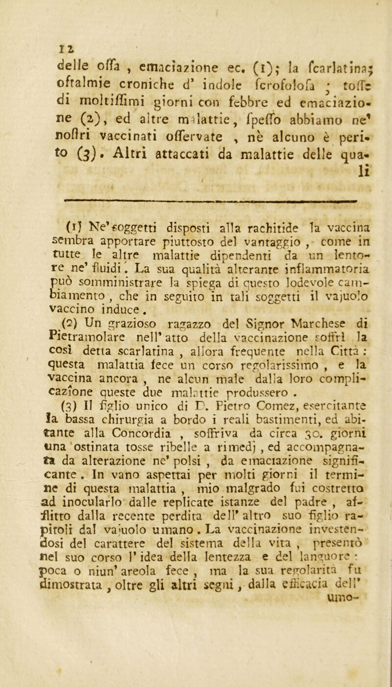 11 delle ofTa , cmaciazione ec. (i); la fcarlatina oftalmie croniche d’ indole fcrofoloTa ‘ tolTr di moltiffimi giorni con febbre ed cmaciazio- ne (2), ed altre malattie, fpelTo abbiamo ne’ noflri vaccinati ofìTervate , nè alcuno è peri* to (3), Altri attaccati da malattie delle qua* li (i) Ne’soggetti disposti alla rachitide la vaccina sembra apportare piuttosto del vantaggio , come in tutte le altre malattie dipendenti da un lento- re ^ne’fluidi 1 La sua qualità alterante infiammatoria può somministrare la spiega di questo lodevole cam- biamento , che in seguito in tali soggetti il vacuolo vaccino induce. (Q) Un grazioso ragazzo del Signor Marchese di Pietramolare nell’ atto della vaccinazione soifri la così detta scarlatina , allora frequente nella Città ; questa malattia fece un corso regolarissimo , e la vaccina ancora , ne alcun male dalla loro compli- cazione queste due malattie produssero . (3) Il figlio unico di L. Pietro Comez, esercitante la bassa chirurgia a bordo i reali bastimenti, ed abi- tante alla Concordia , soffriva da circa 30. giorni lina ostinata tosse ribelle a riinedj , ed accompagna- ta da alterazione ne’ polsi , da emaciazione signifi- cante . In vano aspettai per molti giorni il termi- ne di questa malattia , mio malgrado fui costretta ad inocularlo dalle replicate istanze del padre , af- flitto dalla recente perdita dell’ altro suo figlio ra- pitoli dal vacuolo umano. La vaccinazione investen- dosi del carattere del sistema della vita , presentò nel suo corso 1* idea della lentezza e del languore : poca o niun’areola fece, ma la sua regolarità fu dimostrata , oltre gli altri segni, dalla eflicacia dell’ uino-