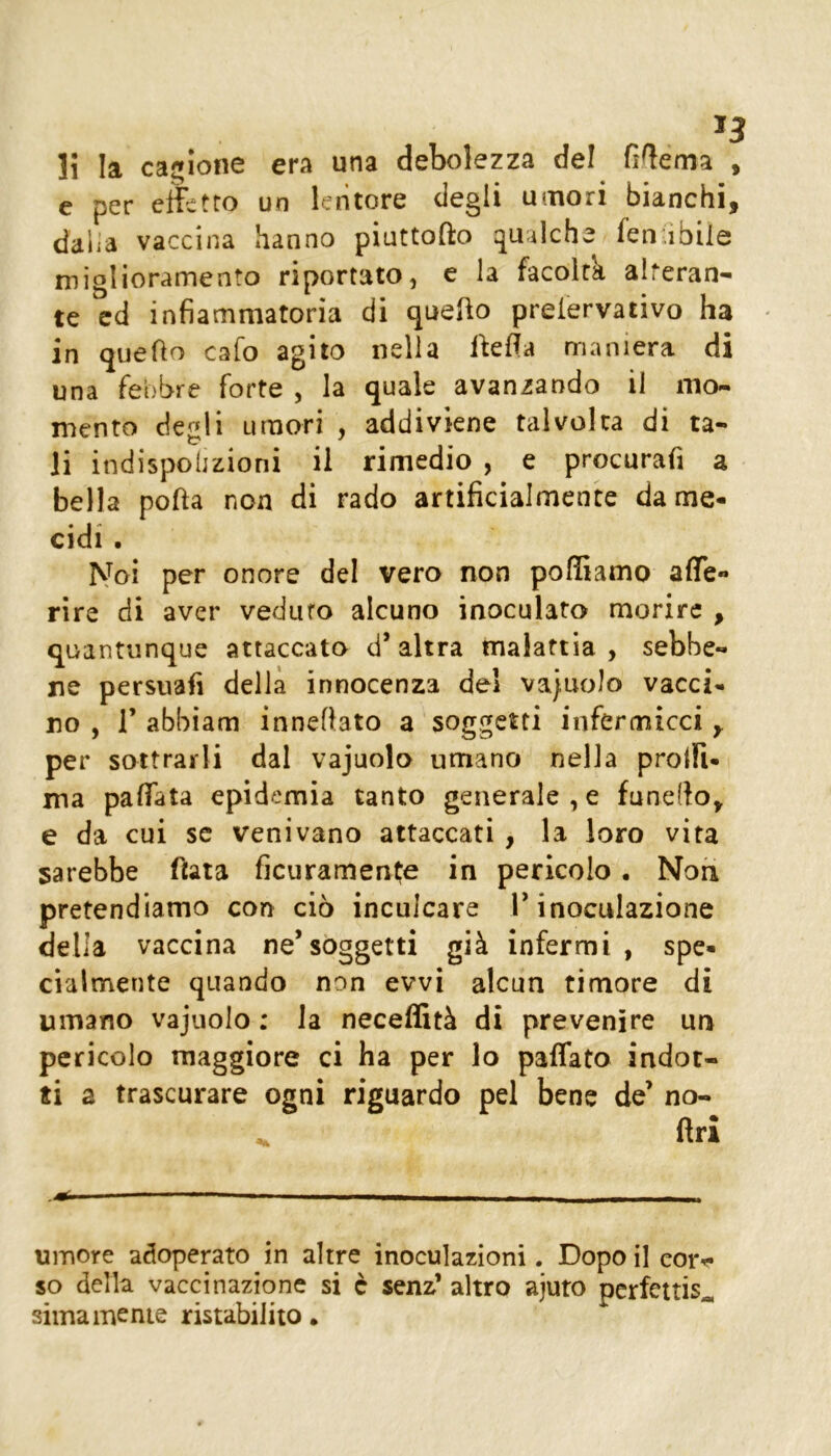 H la cagione era una debolezza del fi^ema , e per effetto un lentore degli umori bianchi, dalia vaccina hanno pinttofto qualche fen ìbile miglioramento riportato, e la facoltà alteran- te cd infiammatoria di que^o preiervativo ha in quefio cafo agito nella Aefia maniera di una febbre forte , la quale avanzando il mo- mento degli umori , addiviene talvolta di ta- li indispolizioni il rimedio , e procurafi a bella pofta non di rado artificialmente dame- cidi . IS^oi per onore del vero non polliamo aflTe- rire di aver veduto alcuno inoculato morire , quantunque attaccato d’altra malattia, sebbe- ne persuafi della innocenza de! vacuolo vacci- no , r abbiam innefbto a soggetti infermicci , per sottrarli dal vajuolo umano nella prolfi- ma paflTata epidemia tanto generale , e funello, e da cui se venivano attaccati , la loro vita sarebbe fiata ficuramente in pericolo . Non pretendiamo con ciò inculcare T inoculazione della vaccina ne’soggetti già infermi , spe- cialmente quando non evvi alcun timore di umano vajuolo : la necelStà di prevenire un pericolo maggiore ci ha per lo paffato indot- ti a trascurare ogni riguardo pel bene de’ no- ftri umore adoperato in altre inoculazioni. Dopo il eorr» so della vaccinazione si c senz’ altro ajuto perfettis^ siina mente ristabilito.