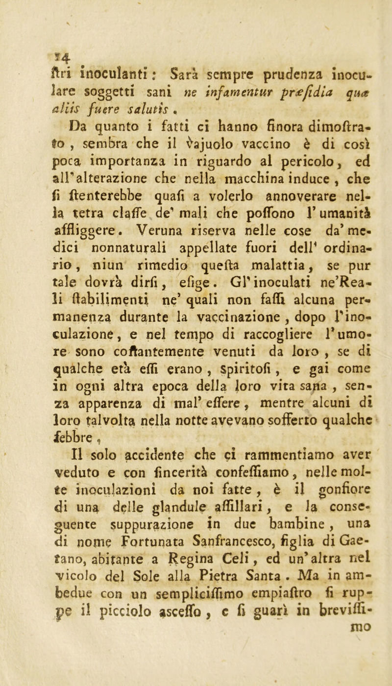 ftri inoculanti : Sara sempre prudenza inocu- lare soggetti sani ne mfammtm pr£fidia qua allls fu ere salutis , Da quanto i fatti ci hanno finora dimofira- to , sembra che il ^ajuolo vaccino è di così poca importanza in riguardo al pericolo, ed ali**alterazione che nella macchina induce , che fi ftenterebbe quali a volerlo annoverare nel- la tetra claffe de'' mali che poflbno 1’ umanità affliggere. Veruna riserva nelle cose da’me- dici nonnaturali appellate fuori dcir ordina- rio, niun rimedio quella malattia, se pur tale dovrà dirfi, efige . GT inoculati ne’Rea- li flabilimenti ne’ quali non falli alcuna per- manenza durante la vaccinazione , dopo Tino- culazione, e nel tempo di raccogliere Tumo- re sono coflantemente venuti da loro , se di qualche età elfi erano , spiritofi , e gai come in ogni altra epoca della loro vita sana , sen- za apparenza di mal’ effere, mentre alcuni di lorq talvolta nella notte avevano sofferto qualche febbre, Il solo accidente che ci rammentiamo aver veduto e con fincerità confefliamo, nelle mol- te inoculazioni da noi fatte, è il gonfiore di una delle glandule aflillari, e la conse- guente suppurazione in due bambine, una di nome Fortunata Sanfrancesco, figlia di Gae- tano, abitante a Regina Celi, ed un’altra nel vicolo del Sole alla Pietra Santa . Ma in am- bedue con un semplicilfimo cmpiallro fi rup- pe il picciolo aisceffo , c fi guarì in brevifli-