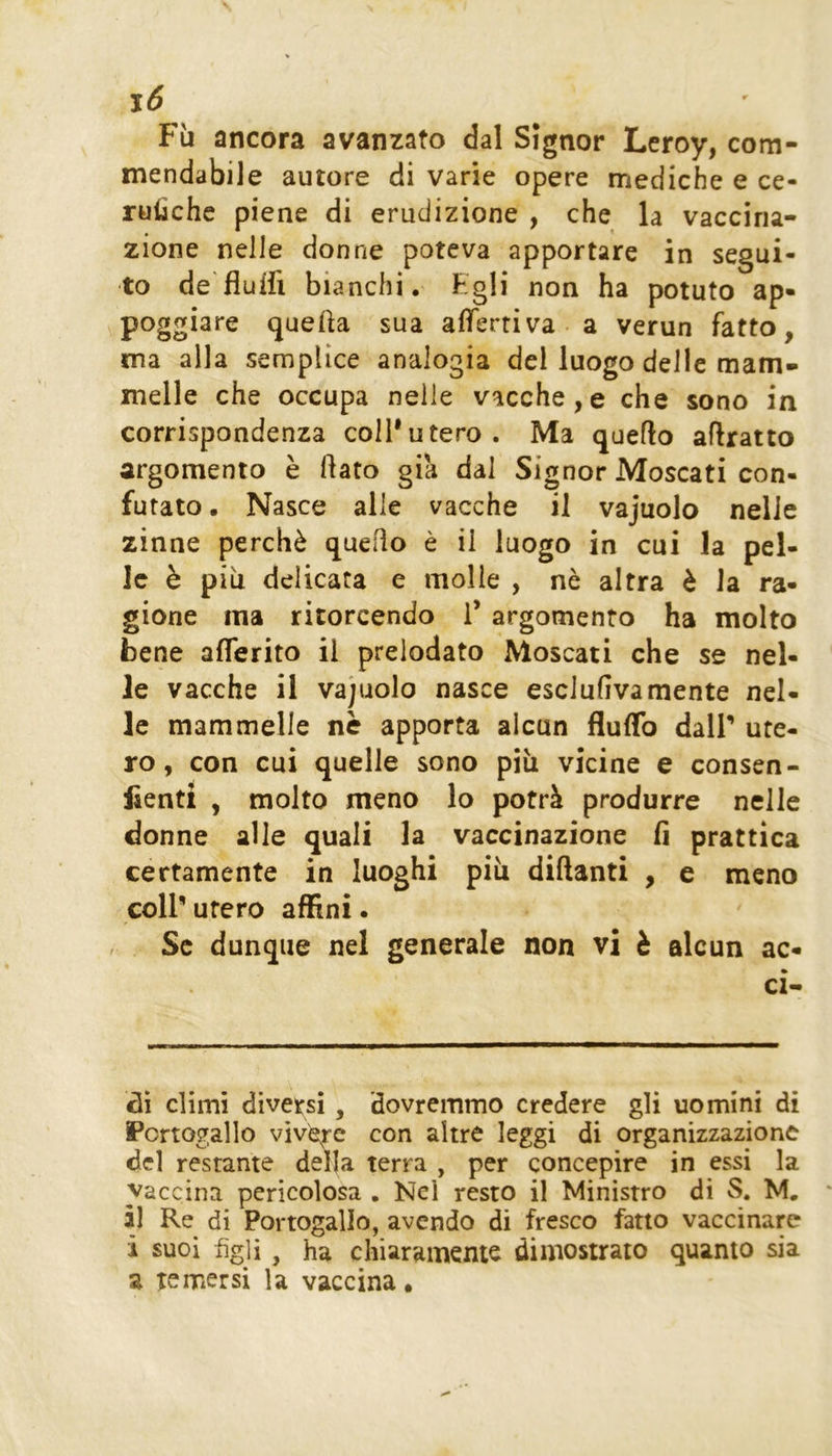 j6 Fìi ancora avanzato dal Signor Leroy, com- mendabile autore di varie opere mediche e ce- rulìchc piene di erudizione , che la vaccina- zione nelle donne poteva apportare in segui- to de'fluifi bianchi. Egli non ha potuto ap- poggiare queha sua afferri va-a verun fatto, ma alla semplice analogia del luogo delle mam- melle che occupa nelle vacche,e che sono in corrispondenza coll’utero. Ma quello aflratto argomento è flato già dal Signor Moscati con- futato . Nasce alle vacche il vajuolo nelle zinne perchè quello è il luogo in cui la pel- le è più delicata e molle , nè altra è la ra- gione ma ritorcendo 1’ argomento ha molto bene afferito il preiodato Moscati che se nel- le vacche il vajuolo nasce esclufivamente nel- le mammelle nè apporta alcun fluflb dall’ ute- ro, con cui quelle sono più vicine e consen- lientt , molto meno lo potrà produrre nelle donne alle quali la vaccinazione fi prattica certamente in luoghi più diflanti , e meno coll’utero affini. Se dunque nel generale non vi è alcun ac- ci- ai climi diversi, dovremmo credere gli uomini di Portogallo vìvere con altre leggi di organizzazione del restante della terra , per concepire in essi la vaccina pericolosa . Nel resto il Ministro di S. M. ài Re di Portogallo, avendo di fresco fatto vaccinare ì suoi figli, ha chiaramente dimostrato quanto sia a temersi la vaccina.