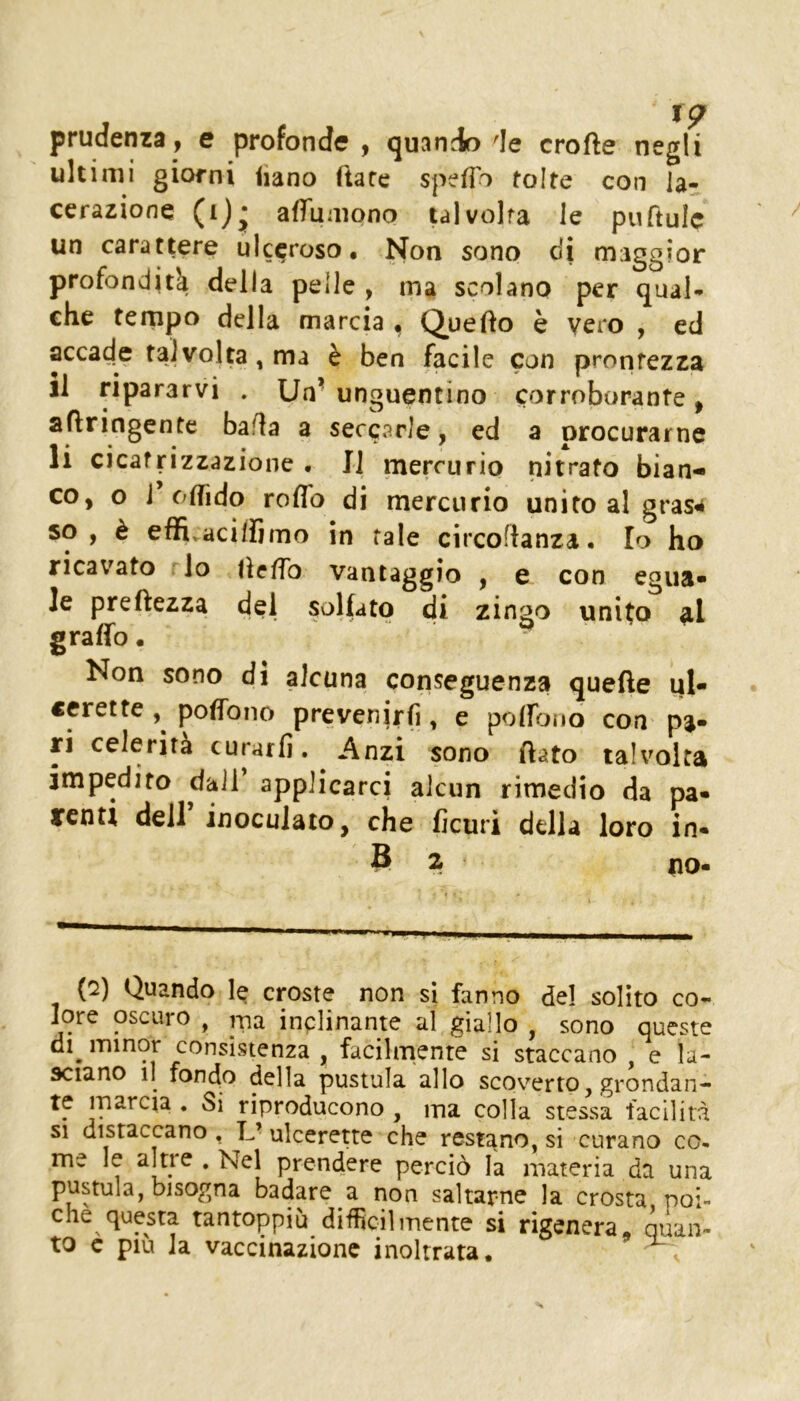 prudcnzd 9 e profonde ^ (juando de crofte negli ultimi giorni iiano Tiare spefìb tolte con la- cerazione (i)^ affumono talvolta le puftulc un carattere ulceroso. Non sono di maggior profondità della pelle , ma scolano per qual- che ternpo della marcia , Queflo è vero , ed accade talvolta, ma è ben facile con prontezza il ripararvi . Un- unguentino corroborante, aflringente bafla a seccarle, ed a procurarne li cicafrizzazione . Il mercurio nitrato bian- co, o i c/ffido roflb di mercurio unito al grasa so, è effivacillìmo in tale circoflanza. Io ho ricavato rio lìcfTo vantaggio , e con egua- le preftezza del solfato di zingo unito al graffo • Non sono di alcuna conseguenza quelle iil- «erette poffono prevenirli, e poffono con pa- ri celerità curarli. Anzi sono flato talvolta impedito dall’ applicarci alcun rimedio da pa- renti dell inoculato, che ficuri della loro in- 8 2 UO- (2) Quando croste non si fanno del solito co- lorc oscuro , jria inplinante al giallo , sono queste di jTunor consistenza , facilmente si staccano , e la- sciano il fondo della pustula allo scoverto, grondan- te marcia . Si riproducono , ma colla stessa facilità SI distaccano, L’ulcerette che restano, si curano co- me le , Nel prendere perciò la materia da una pustula, bisogna badare a non saltarne la crosta poi- ché questa tantoppiù difficilmente si rigenera, quan- to c piu la vaccinazione inoltrata, ^