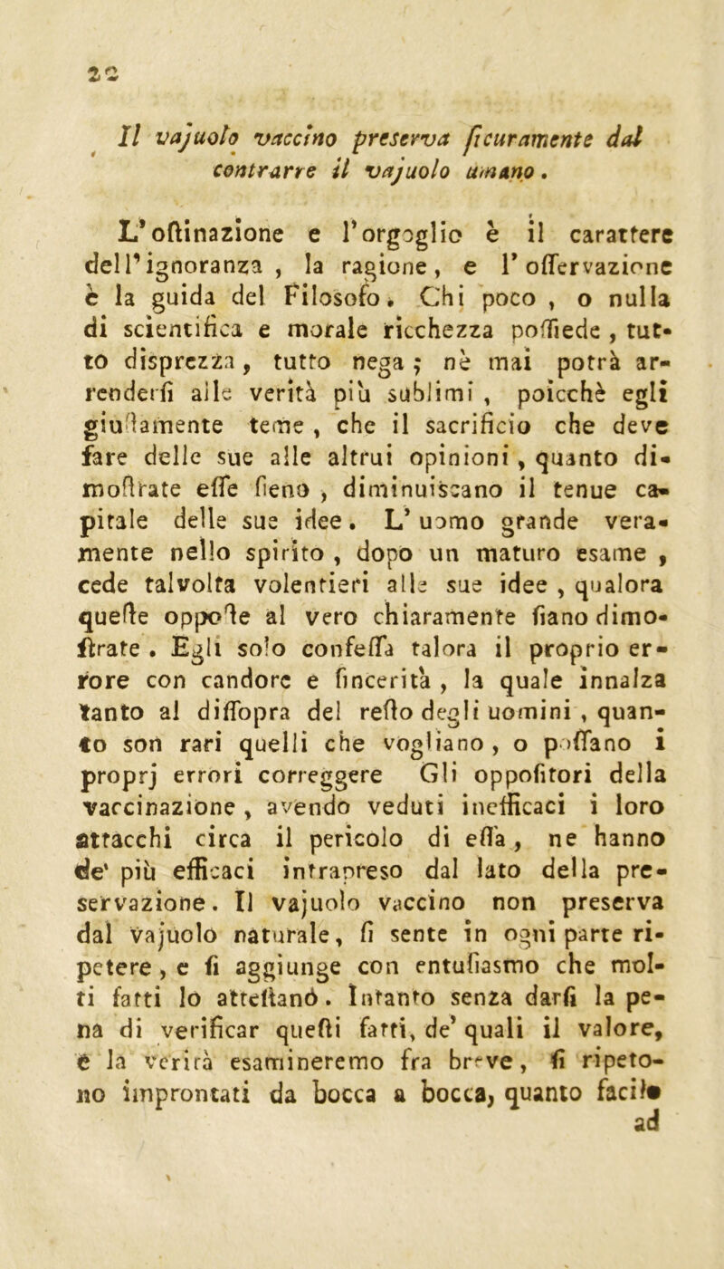Il vajuoto vaccino preserva ficuramente dal contrarre il vajuolo umano. L*orinazione e Torgoglio è il carattere dell’ignoranza, la ragione, e T offervazione è la guida del Filosofo, Chi poco , o nulla di scientifica e morale ricchezza poffiede , tut- to disprezzi, tutto nega ; nè mai potrà ar- rcnderfi alle verità piu sublimi , poìcchè egli giu'ìamente teme , che il sacrificio che deve fare delle sue alle altrui opinioni, quanto di- montate effe fieno , diminuiscano il tenue ca- pitale delle sue idee. L’uomo grande vera- mente nello spirito , dopo un maturo esame , cede talvolta volentieri alle sue idee , qualora quefie oppone al vero chiaramente fianodimo- ftrate . Egli solo confeffa talora il proprio er- rore con candore e fincerità , la quale innalza tanto al diffopra del refio degli uomini , quan- to soli rari quelli che vogliano , o paffano i proprj errori correggere Gli oppofitori della vaccinazione ^ avendo veduti inefficaci i loro attacchi circa il pericolo di effa, ne hanno de' più efficaci intrapreso dal lato della pre- servazione. Il vajuolo vaccino non preserva dal vajùoìó naturale, fi sente in ogni parte ri- petere , c fi aggiunge con entufiasmo che mol- ti fatti lo atteìhnò. Intanto senza darfi la pe- na di verificar quefii fatti, de’ quali il valore, t la verirà esamineremo fra br^'ve, fi ripeto- no improntati da bocca a bocca, quanto facil«