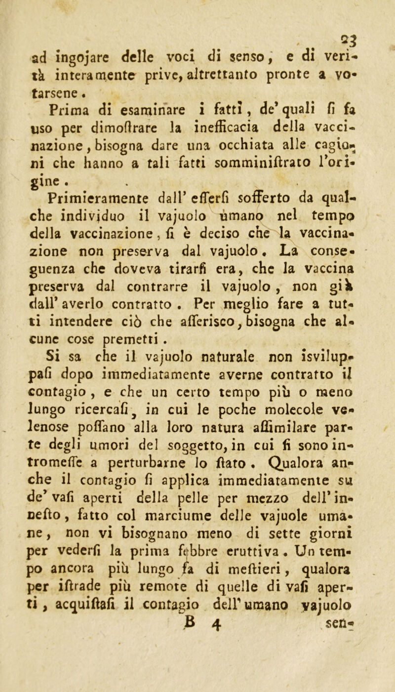 ad ingojare delle voci di senso, e di veri- tà interamente prive, altrettanto pronte a vo- tarsene . Prima di esaminare i fatti, de* quali fi fa uso per dimoflrare la inefficacia della vacci- nazione , bisogna dare una occhiata alle cagio.. ni che hanno a tali fatti somminifìrato Tori- gine. Primieramente dall’ eflierfi sofferto da qual- che individuo il vajuolo ' umano nel tempo della vaccinazione, fi è deciso che la vaccina- zione non preserva dal vajuolo • La conse- guenza che doveva tirarfi era, che la vaccina preserva dal contrarre il vajuolo , non già dall* averlo contratto • Per meglio fare a tut- ti intendere ciò che afferisco, bisogna che al- cune cose premetti . Si sa che il vajuolo naturale non isvilup- pafi dopo immediatamente averne contratto il contagio , e che un certo tempo piu o meno lungo ricercafi^ in cui le poche molecole ve- lenose poffano alla loro natura aflSmilare par- te degli umori del soggetto, in cui fi sono in- tromefic a perturbarne Io fiato • Qualora an- che il contagio fi applica immediatamente su de* vafi aperti della pelle per mezzo dell* in- nefio, fatto col marciume delle vajuolc uma- ne , non vi bisognano meno di sette giorni per vederfi la prima ftfbbre eruttiva. Un tem- po ancora piu lungo fa di meftieri, qualora per ifirade più remote di quelle di vafi aper- ti, acquifiafi il contacio dell* umano vajuolo B 4 scn-