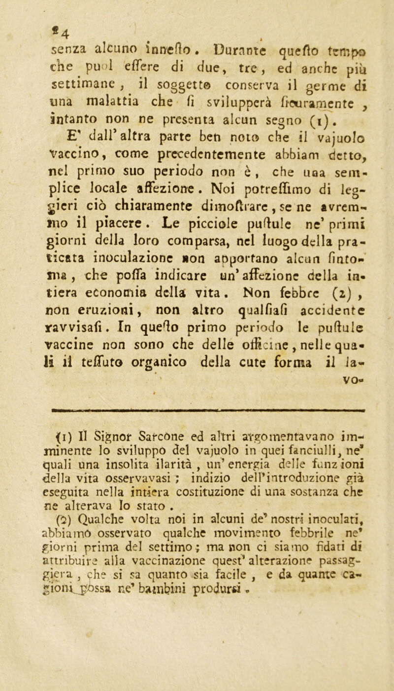 senza alcuno innedo. Durante queflo tempo che puoi effere di due, tre, ed anche piu settimane , il soggette conserva il germe di una malattia che fi svilupperà ficuramcntc , intanto non ne presenta alcun segno (i). E' dall’altra parte ben noto che il vajuolo X^accino, come precedentemente abbiam detto, nel primo suo periodo non è , che uoa sem- plice locale affezione. Noi porreffimo di leg- gieri ciò chiaramente dimoftrarc , se ne avrem- mo il piacere. Le picciole pufiule ne’ primi giorni della loro comparsa, nel luogo della pra- ticata inoculazione non anportano alcun finto- ma , che poffa indicare un’affezione della in- tiera economia della vita. Non febbre (2) , non eruzioni, non altro qualfiafi accidente ravvisafi. In quefio primo periodo le pufiule vaccine non sono che delle officine, nelle qua» li ii teffuto organico della cute forma il la- vo- ri) II Signor SarcOne ed altri argomentavano im- minente Io sviluppo del vajuolo in quei fanciulli, ne* quali una insolita ilarità, un’energia delle funzioni della vita osservavasi ; indizio deH’introduzione già eseguita nella intiera costituzione di una sostanza che ne alterava Io stato . (0) Qualche volta noi in alcuni de* nostri inoculati, abbiamo osservato qualche movimento febbrile ne* giorni prima del settimo ; ma non ci siamo fidati di attribuire alla vaccinazione quest* alterazione passag- gicra , che si sa quanto sia facile , e da quante ca- gióni, pòssa ne’ bambini produrci •