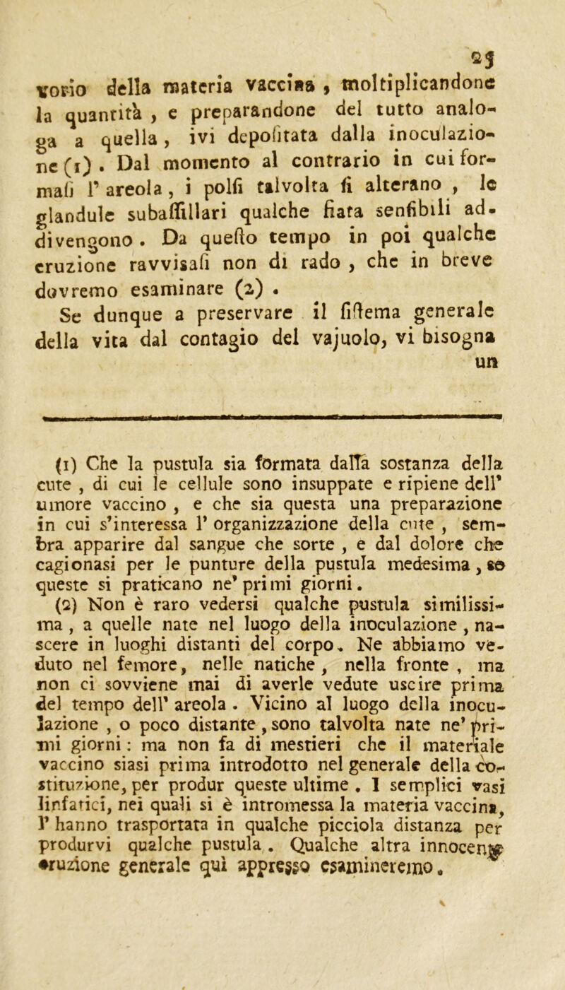 ©5 vorio della materia vaccina , moltiplicandone la quantità , c preparandone del tutto analo-^ ga a quella , ivi depofitata dalla inoculazio- ne (i) . Dal momento al contrario in cui for- mali Tareola, i polfi talvolta fi alterano , le glanduìc subaflillari qualche fiata senfibili ad- divengono • Da quello tempo in poi qualche eruzione ravvisali non di rado j che in breve dovremo esaminare (2) • Se dunque a preservare il fiflema generale della vita dal contagio del vajuolo, vi bisogna un (i) Che la pustula sia formata dalTa sostanza della cute , di cui le cellule sono insuppate e ripiene dell* umore vaccino , e che sia questa una preparazione in cui s’interessa 1* organizzazione della ente , sem- bra apparire dal sangue che sorte , e dal dolore che cagionasi per le punture della pustula medesima, so queste si praticano ne’ pri mi giorni. (Q) Non è raro vedersi qualche pustula similissi- ma , a quelle nate nel luogo della inoculazione , na- scere in luoghi distanti del corpo. Ne abbiamo ve- duto nel femore, nelle natiche , nella fronte, ma non ci sovviene mai dì averle vedute uscire prima del tempo dell’ areola . Vicino al luogo della inocu- lazione , o poco distante, sono talvolta nate ne* pri- mi giorni ; ma non fa di mestieri che il materiale vaccino siasi prima introdotto nel generale della co- stituzione, per produr queste ultime , 1 semplici vasi linfatici, nei quali si è intromessa la materia vaccina, r hanno trasportata in qualche picciola distanza per produrvi qualche pustula . Qualche altra innocenj^ ♦ruzione generale qui appresso esamineremo.