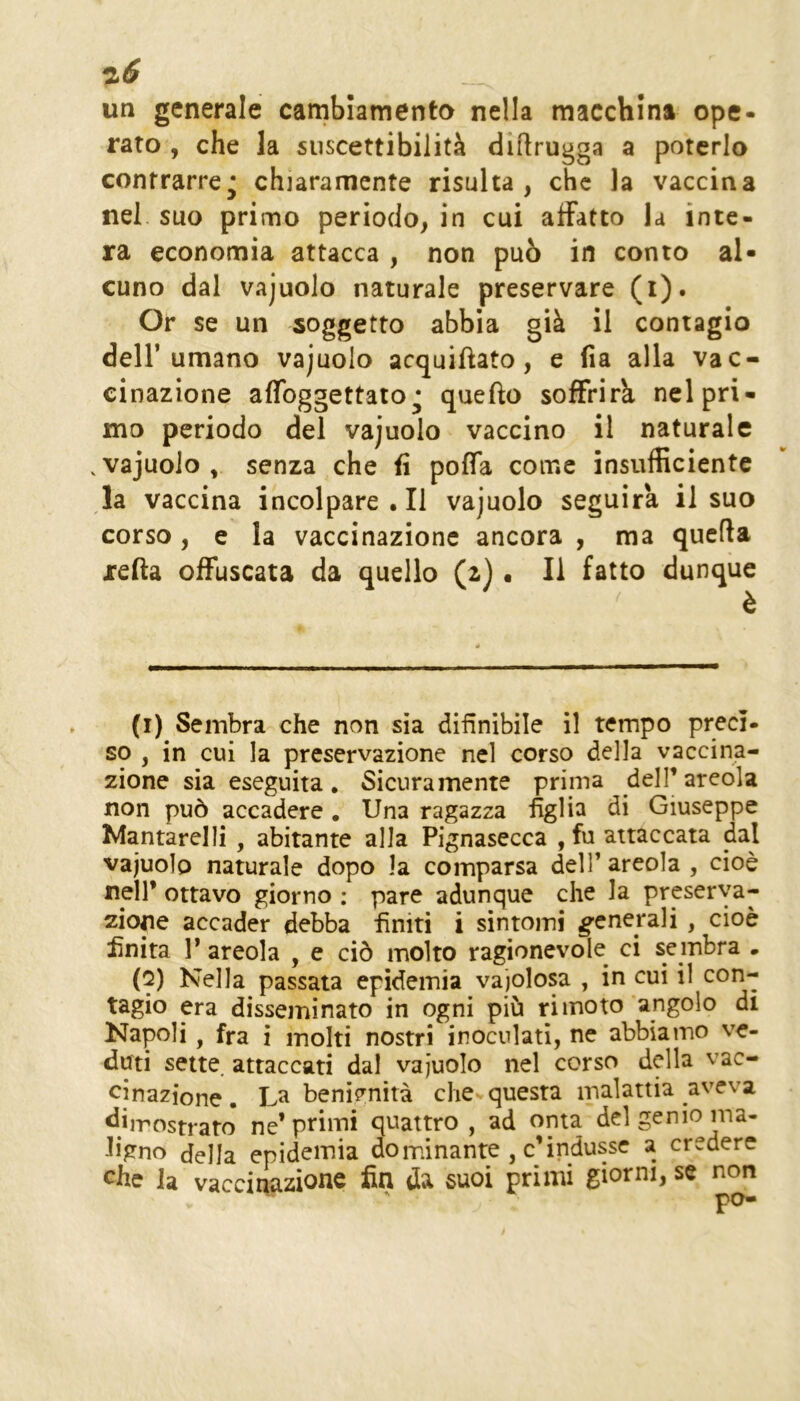 ^6 un generale carnblamento nella macchina ope- rato , che la suscettibilità diftrugga a poterlo contrarre* chiaramente risulta, che la vaccina nei suo primo periodo, in cui affatto la inte- ra economia attacca , non può in conto al- cuno dal vajuolo naturale preservare (i). Or se un soggetto abbia già il contagio dell’umano vajuolo acquiftato, e (ia alla vac- cinazione aflbggettato^ quefto soffrirà nel pri- mo periodo del vajuolo vaccino il naturale . vajuolo , senza che fi poffa come insufficiente la vaccina incolpare.il vajuolo seguirà il suo corso, e la vaccinazione ancora , ma quella refta offuscata da quello (z) • Il fatto dunque è (1) Sembra che non sia difinibile il tempo preci- so , in cui la preservazione nel corso della vaccina- zione sia eseguita. Sicuramente prima deH’areola non può accadere , Una ragazza figlia di Giuseppe Mantarelli , abitante alla Pignasecca , fu attaccata dal vajuolo naturale dopo la comparsa delTareola , cioè nell* ottavo giorno : pare adunque che la preserva- zione accader debba finiti i sìntomi generali , cioè finita P areola , e ciò molto ragionevole^ ci sembra • (2) Nella passata epidemia vaiolosa , in cui il con- tagio era disseminato in ogni più ri moto angolo di Napoli, fra i molti nostri inoculati, ne abbiamo ve- duti sette, attaccati dal vajuolo nel corso della vac- cinazione . La benÌ5^nìtà che questa malattia aveva dimostrato* ne’primi quattro, ad onta del genio ma- ligno della epidemia dominante , c’indusse a credere che la vaccinazione fin da suoi primi giorni, se non